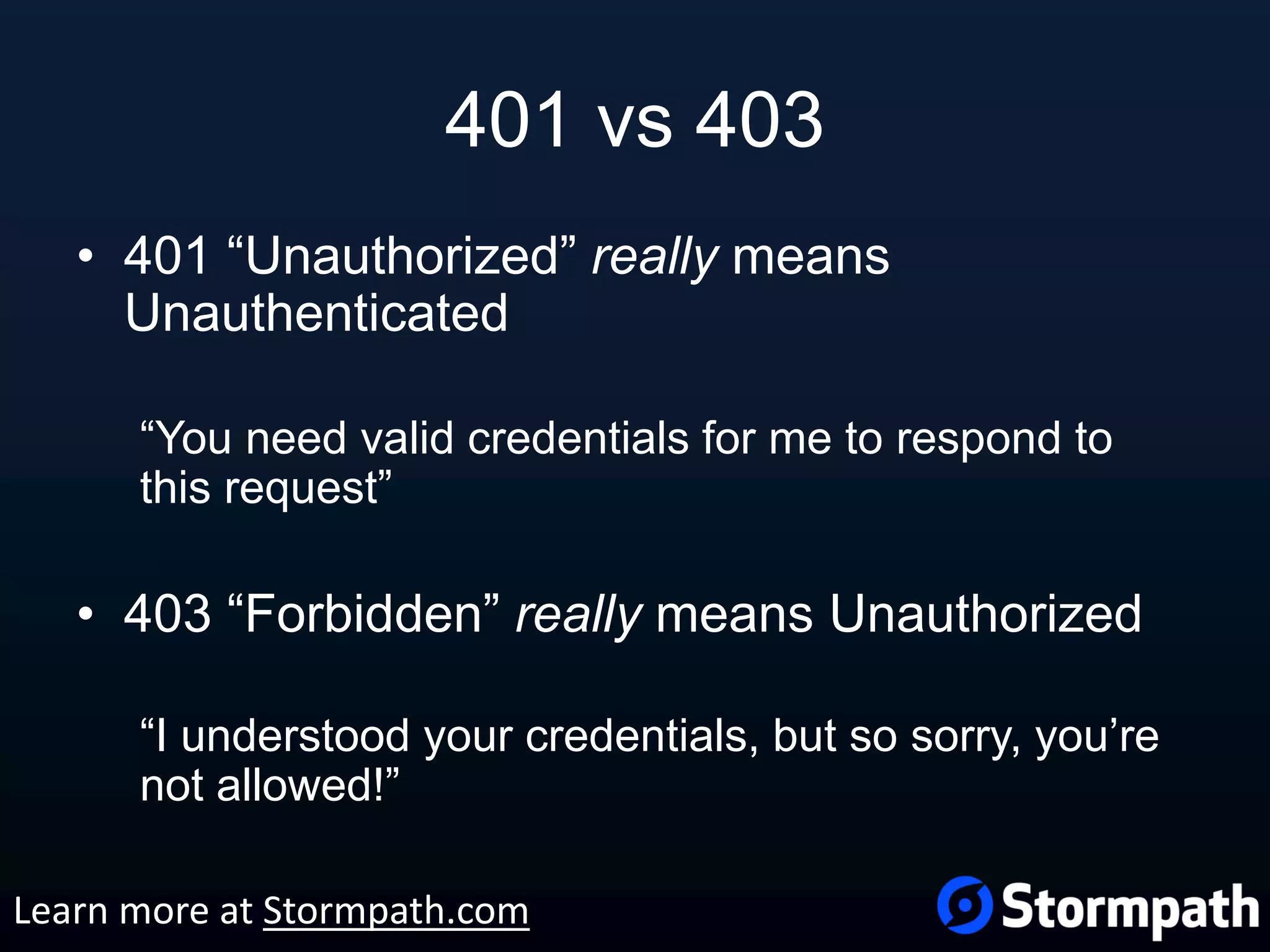 401 vs 403 • 401 “Unauthorized” really means Unauthenticated “You need valid credentials for me to respond to this request” • 403 “Forbidden” really means Unauthorized “I understood your credentials, but so sorry, you’re not allowed!” Learn more at Stormpath.com 