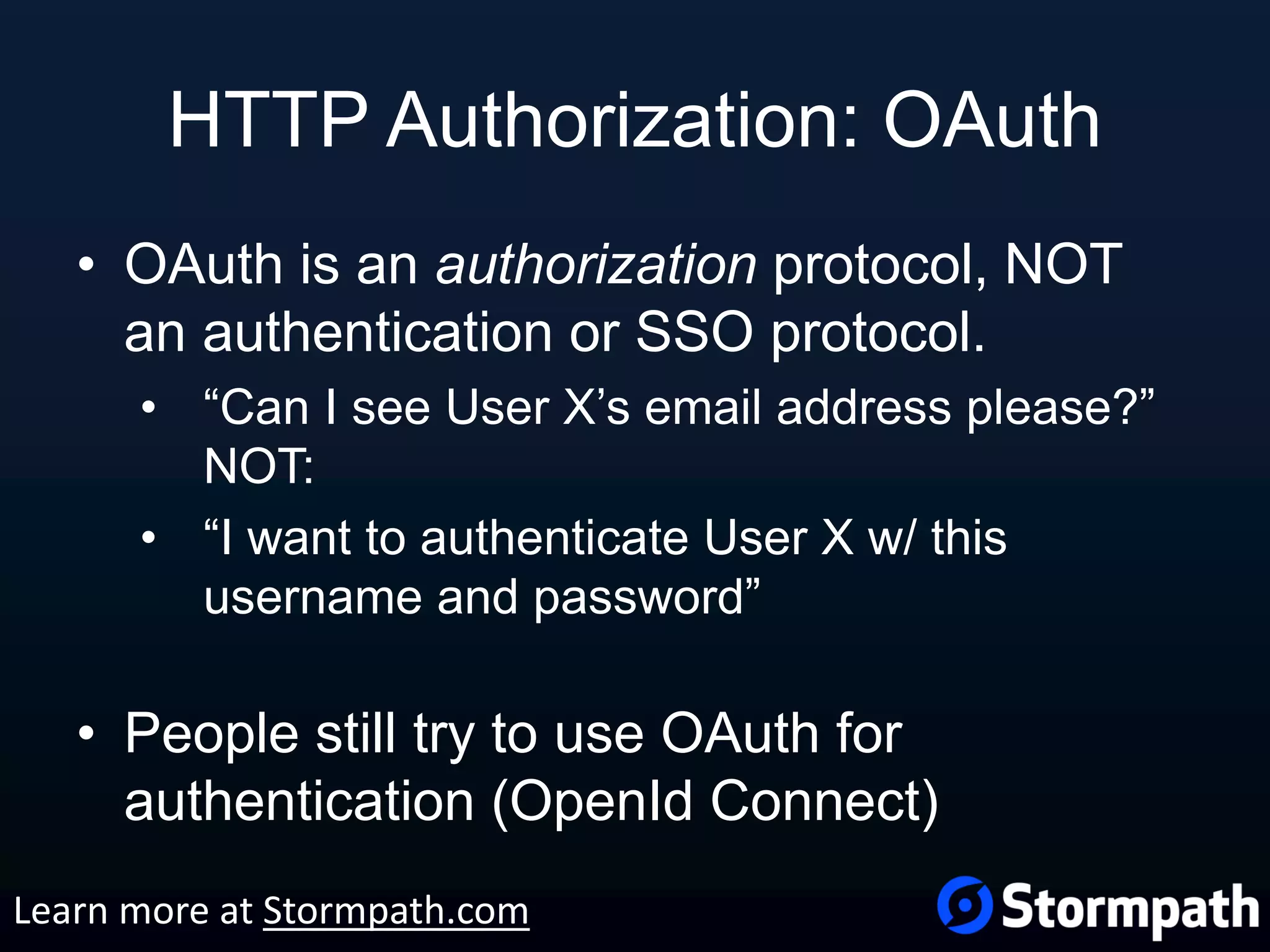 HTTP Authorization: OAuth • OAuth is an authorization protocol, NOT an authentication or SSO protocol. • “Can I see User X’s email address please?” NOT: • “I want to authenticate User X w/ this username and password” • People still try to use OAuth for authentication (OpenId Connect) Learn more at Stormpath.com 