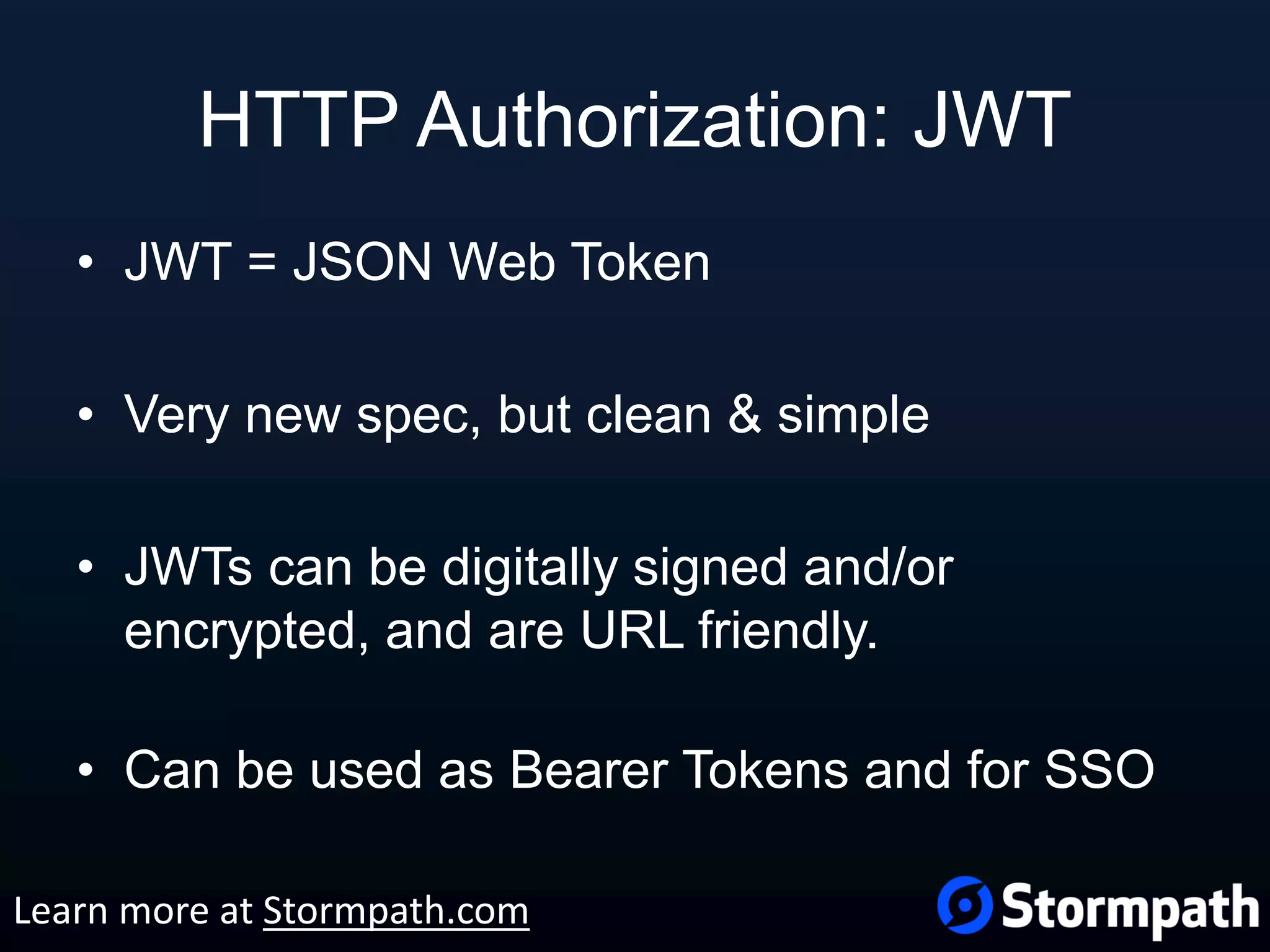 HTTP Authorization: JWT • JWT = JSON Web Token • Very new spec, but clean & simple • JWTs can be digitally signed and/or encrypted, and are URL friendly. • Can be used as Bearer Tokens and for SSO Learn more at Stormpath.com 