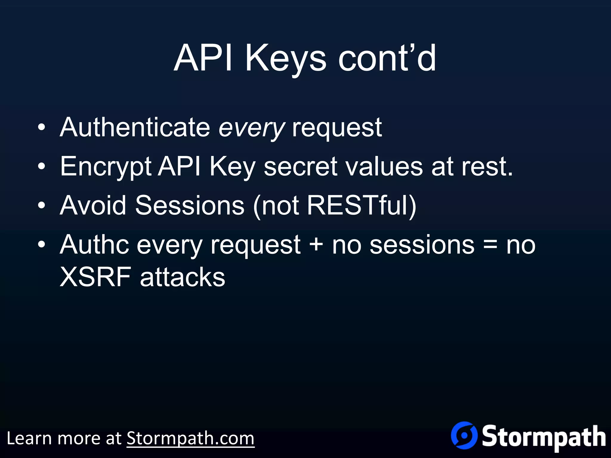 API Keys cont’d • Authenticate every request • Encrypt API Key secret values at rest. • Avoid Sessions (not RESTful) • Authc every request + no sessions = no XSRF attacks Learn more at Stormpath.com 