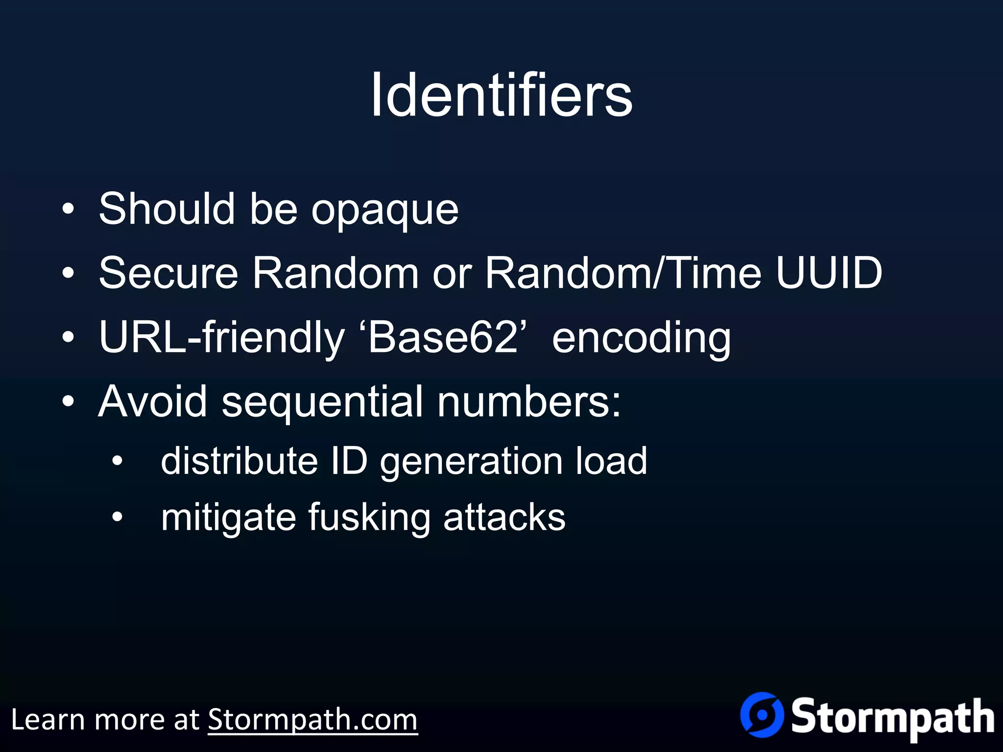 Identifiers • Should be opaque • Secure Random or Random/Time UUID • URL-friendly ‘Base62’ encoding • Avoid sequential numbers: • distribute ID generation load • mitigate fusking attacks Learn more at Stormpath.com 