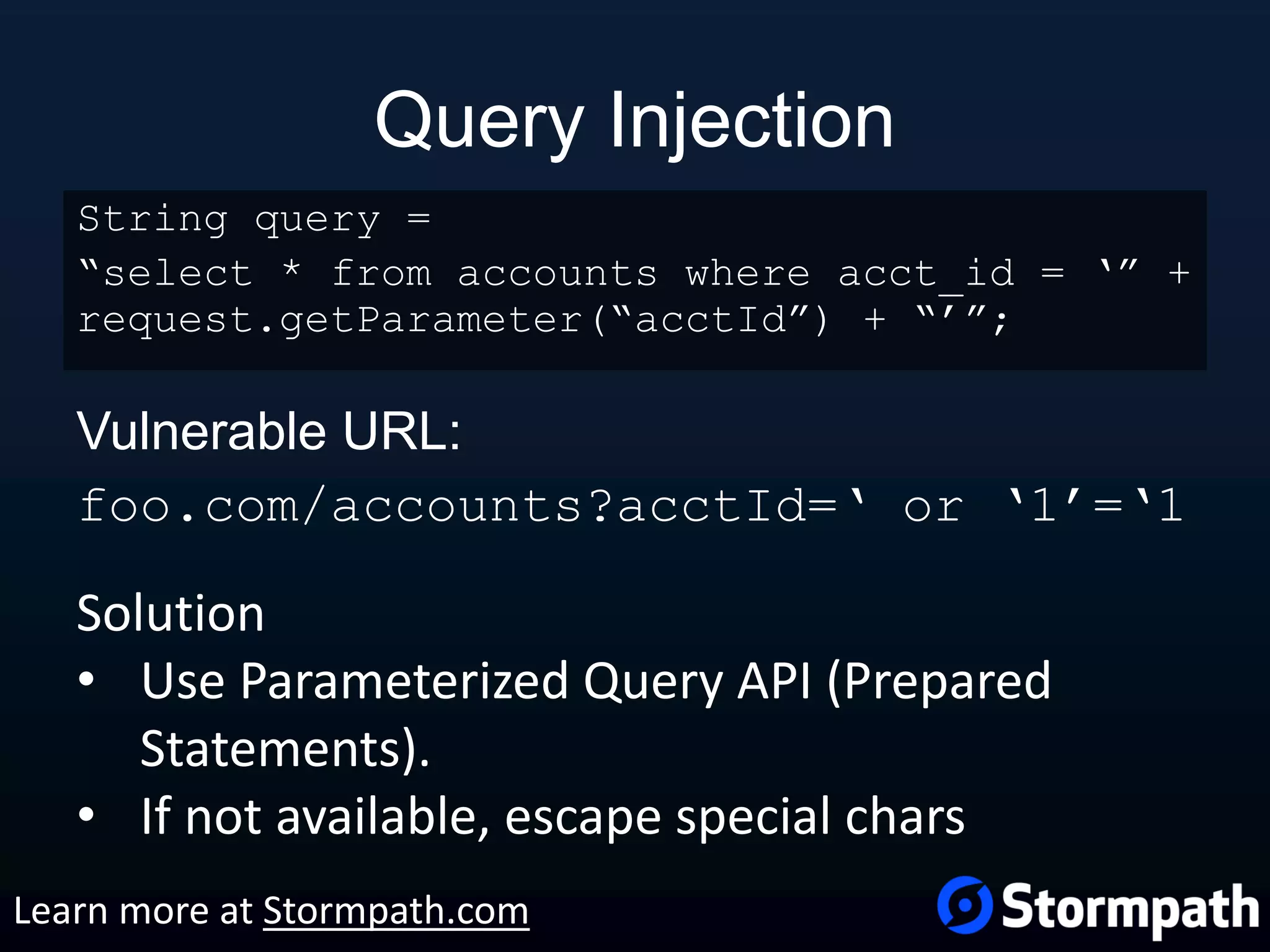 Query Injection Vulnerable URL: foo.com/accounts?acctId=‘ or ‘1’=‘1 String query = “select * from accounts where acct_id = ‘” + request.getParameter(“acctId”) + “’”; Solution • Use Parameterized Query API (Prepared Statements). • If not available, escape special chars Learn more at Stormpath.com 