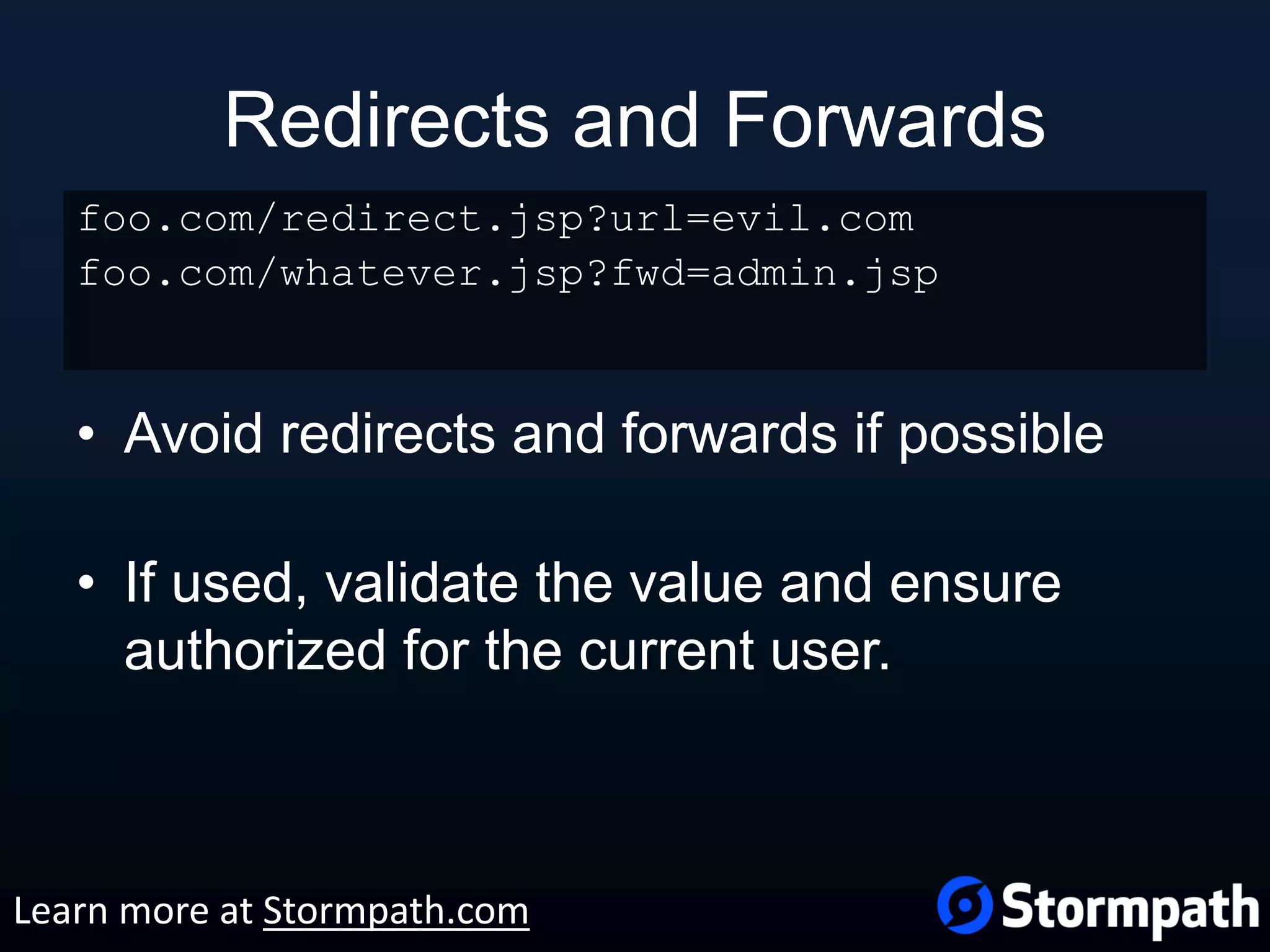 Redirects and Forwards • Avoid redirects and forwards if possible • If used, validate the value and ensure authorized for the current user. foo.com/redirect.jsp?url=evil.com foo.com/whatever.jsp?fwd=admin.jsp Learn more at Stormpath.com 