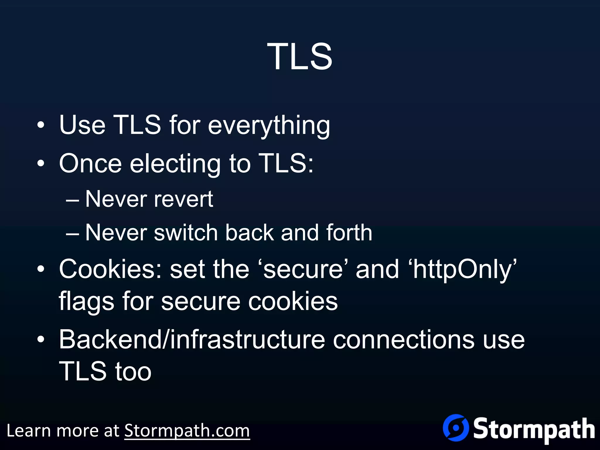 TLS • Use TLS for everything • Once electing to TLS: – Never revert – Never switch back and forth • Cookies: set the ‘secure’ and ‘httpOnly’ flags for secure cookies • Backend/infrastructure connections use TLS too Learn more at Stormpath.com 