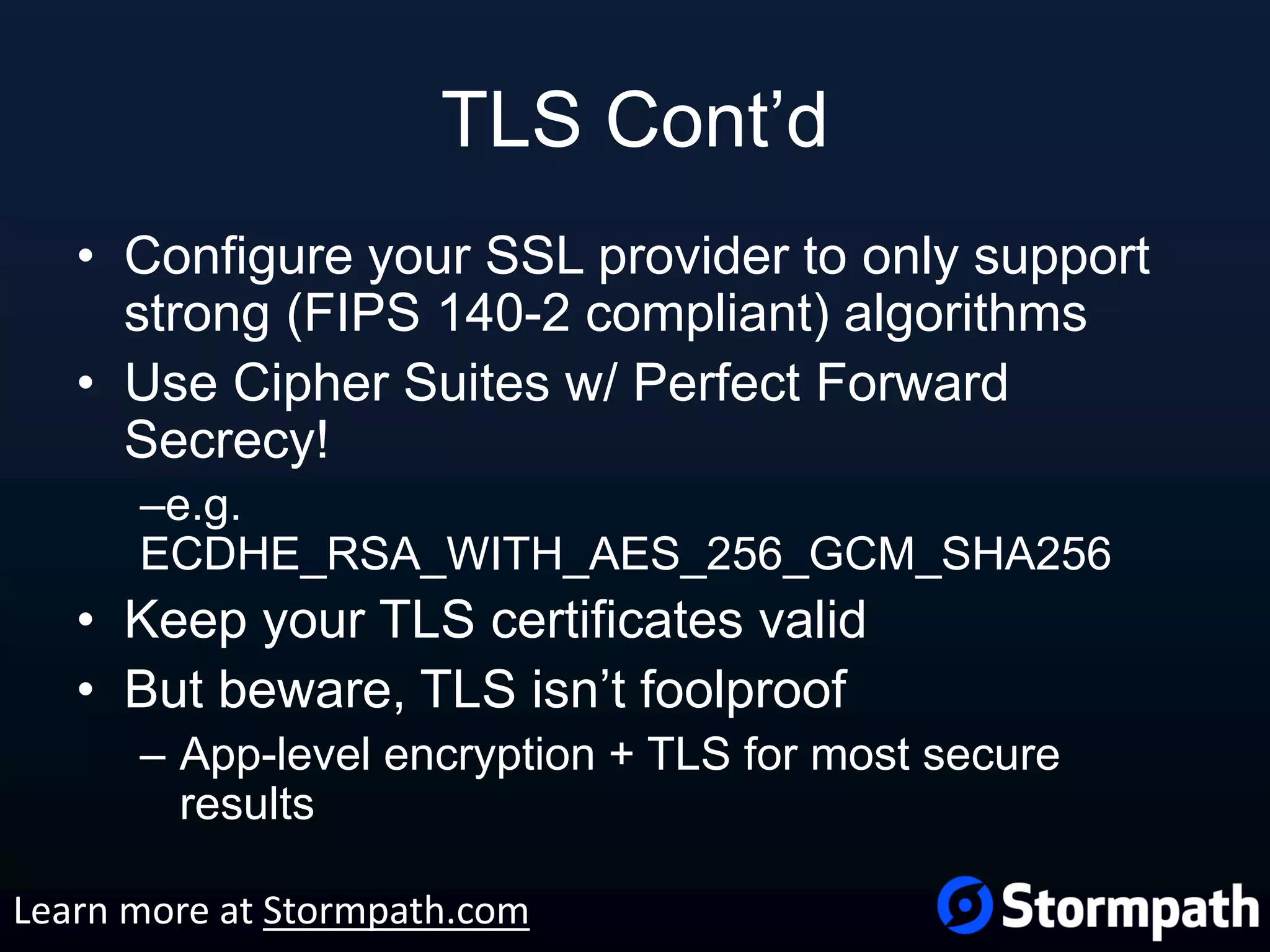 TLS Cont’d • Configure your SSL provider to only support strong (FIPS 140-2 compliant) algorithms • Use Cipher Suites w/ Perfect Forward Secrecy! –e.g. ECDHE_RSA_WITH_AES_256_GCM_SHA256 • Keep your TLS certificates valid • But beware, TLS isn’t foolproof – App-level encryption + TLS for most secure results Learn more at Stormpath.com 