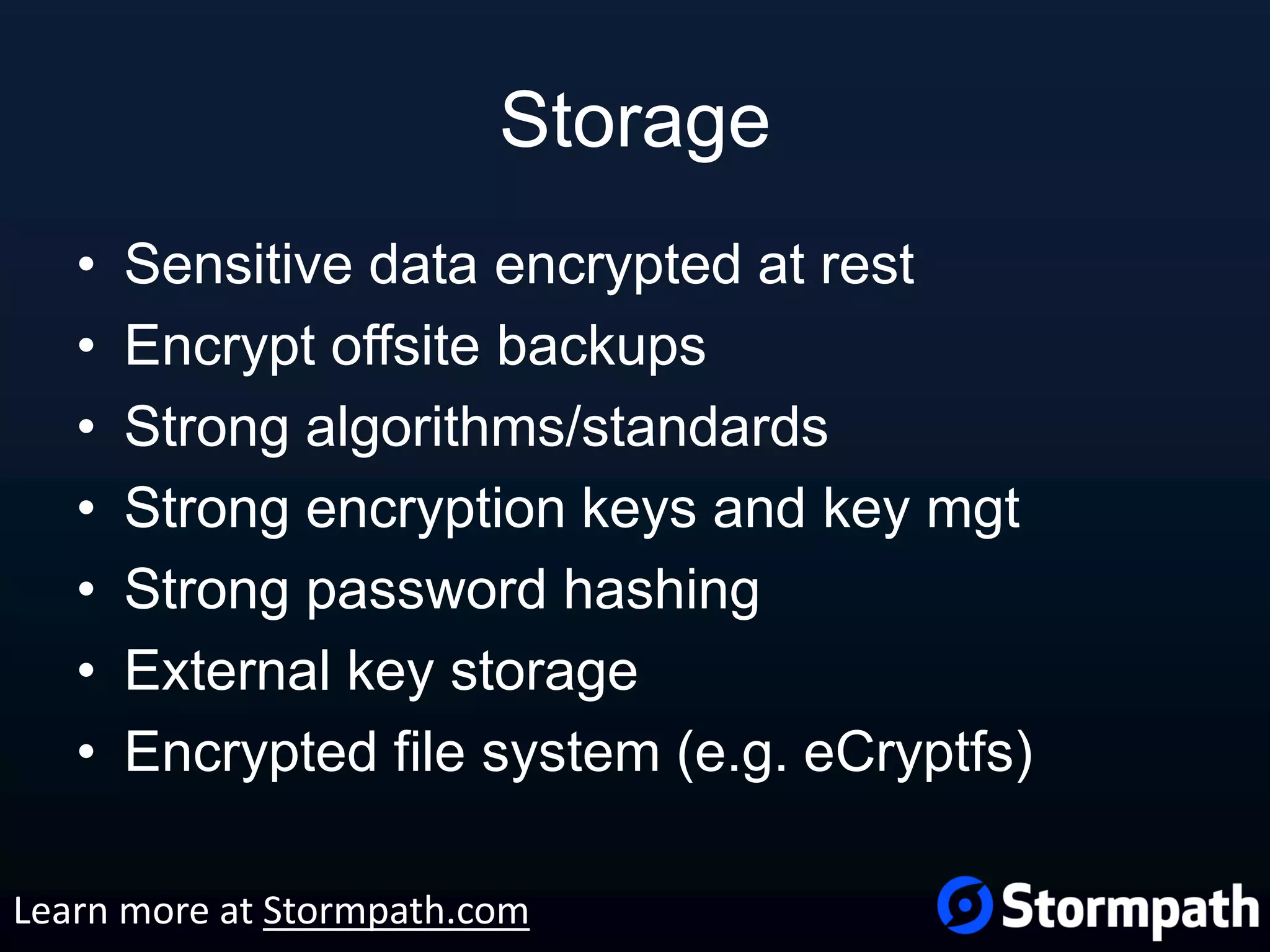 Storage • Sensitive data encrypted at rest • Encrypt offsite backups • Strong algorithms/standards • Strong encryption keys and key mgt • Strong password hashing • External key storage • Encrypted file system (e.g. eCryptfs) Learn more at Stormpath.com 