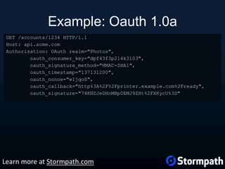 Example: Oauth 1.0a
GET /accounts/1234 HTTP/1.1
Host: api.acme.com
Authorization: OAuth realm="Photos",
oauth_consumer_key="dpf43f3p2l4k3l03",
oauth_signature_method="HMAC-SHA1",
oauth_timestamp="137131200",
oauth_nonce="wIjqoS",
oauth_callback="http%3A%2F%2Fprinter.example.com%2Fready",
oauth_signature="74KNZJeDHnMBp0EMJ9ZHt%2FXKycU%3D"
Learn more at Stormpath.com
 