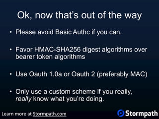 Ok, now that’s out of the way
• Please avoid Basic Authc if you can.
• Favor HMAC-SHA256 digest algorithms over
bearer token algorithms
• Use Oauth 1.0a or Oauth 2 (preferably MAC)
• Only use a custom scheme if you really,
really know what you’re doing.
Learn more at Stormpath.com
 