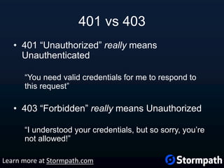 401 vs 403
• 401 “Unauthorized” really means
Unauthenticated
“You need valid credentials for me to respond to
this request”
• 403 “Forbidden” really means Unauthorized
“I understood your credentials, but so sorry, you’re
not allowed!”
Learn more at Stormpath.com
 