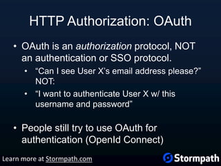 HTTP Authorization: OAuth
• OAuth is an authorization protocol, NOT
an authentication or SSO protocol.
• “Can I see User X’s email address please?”
NOT:
• “I want to authenticate User X w/ this
username and password”
• People still try to use OAuth for
authentication (OpenId Connect)
Learn more at Stormpath.com
 