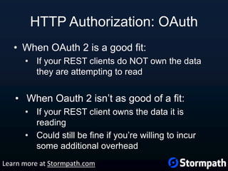 HTTP Authorization: OAuth
• When OAuth 2 is a good fit:
• If your REST clients do NOT own the data
they are attempting to read
• When Oauth 2 isn’t as good of a fit:
• If your REST client owns the data it is
reading
• Could still be fine if you’re willing to incur
some additional overhead
Learn more at Stormpath.com
 