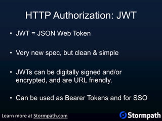 HTTP Authorization: JWT
• JWT = JSON Web Token
• Very new spec, but clean & simple
• JWTs can be digitally signed and/or
encrypted, and are URL friendly.
• Can be used as Bearer Tokens and for SSO
Learn more at Stormpath.com
 