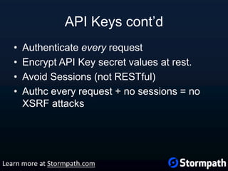 API Keys cont’d
• Authenticate every request
• Encrypt API Key secret values at rest.
• Avoid Sessions (not RESTful)
• Authc every request + no sessions = no
XSRF attacks
Learn more at Stormpath.com
 