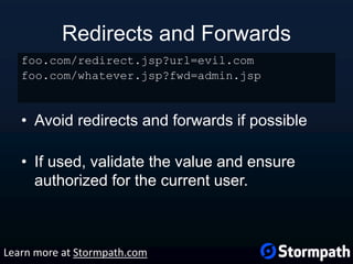 Redirects and Forwards
• Avoid redirects and forwards if possible
• If used, validate the value and ensure
authorized for the current user.
foo.com/redirect.jsp?url=evil.com
foo.com/whatever.jsp?fwd=admin.jsp
Learn more at Stormpath.com
 