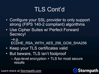 TLS Cont’d
• Configure your SSL provider to only support
strong (FIPS 140-2 compliant) algorithms
• Use Cipher Suites w/ Perfect Forward
Secrecy!
–e.g.
ECDHE_RSA_WITH_AES_256_GCM_SHA256
• Keep your TLS certificates valid
• But beware, TLS isn’t foolproof
– App-level encryption + TLS for most secure
results
Learn more at Stormpath.com
 
