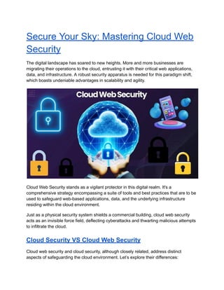 Secure Your Sky: Mastering Cloud Web
Security
The digital landscape has soared to new heights. More and more businesses are
migrating their operations to the cloud, entrusting it with their critical web applications,
data, and infrastructure. A robust security apparatus is needed for this paradigm shift,
which boasts undeniable advantages in scalability and agility.
Cloud Web Security stands as a vigilant protector in this digital realm. It's a
comprehensive strategy encompassing a suite of tools and best practices that are to be
used to safeguard web-based applications, data, and the underlying infrastructure
residing within the cloud environment.
Just as a physical security system shields a commercial building, cloud web security
acts as an invisible force field, deflecting cyberattacks and thwarting malicious attempts
to infiltrate the cloud.
Cloud Security VS Cloud Web Security
Cloud web security and cloud security, although closely related, address distinct
aspects of safeguarding the cloud environment. Let’s explore their differences:
 