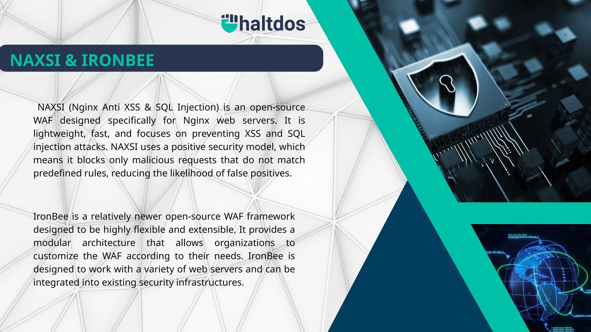 NAXSI (Nginx Anti XSS & SQL Injection) is an open-source
WAF designed specifically for Nginx web servers. It is
lightweight, fast, and focuses on preventing XSS and SQL
injection attacks. NAXSI uses a positive security model, which
means it blocks only malicious requests that do not match
predefined rules, reducing the likelihood of false positives.
IronBee is a relatively newer open-source WAF framework
designed to be highly flexible and extensible. It provides a
modular architecture that allows organizations to
customize the WAF according to their needs. IronBee is
designed to work with a variety of web servers and can be
integrated into existing security infrastructures.
NAXSI & IRONBEE
 