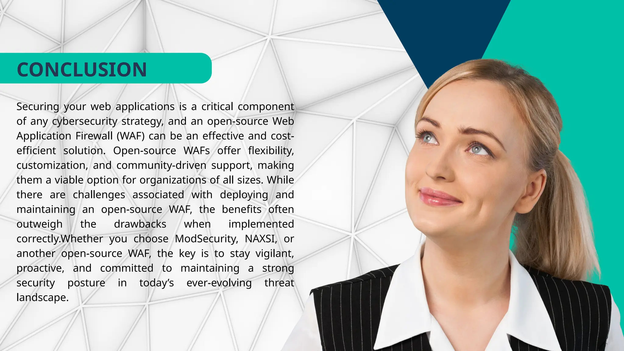 CONCLUSION
Securing your web applications is a critical component
of any cybersecurity strategy, and an open-source Web
Application Firewall (WAF) can be an effective and cost-
efficient solution. Open-source WAFs offer flexibility,
customization, and community-driven support, making
them a viable option for organizations of all sizes. While
there are challenges associated with deploying and
maintaining an open-source WAF, the benefits often
outweigh the drawbacks when implemented
correctly.Whether you choose ModSecurity, NAXSI, or
another open-source WAF, the key is to stay vigilant,
proactive, and committed to maintaining a strong
security posture in today’s ever-evolving threat
landscape.
 