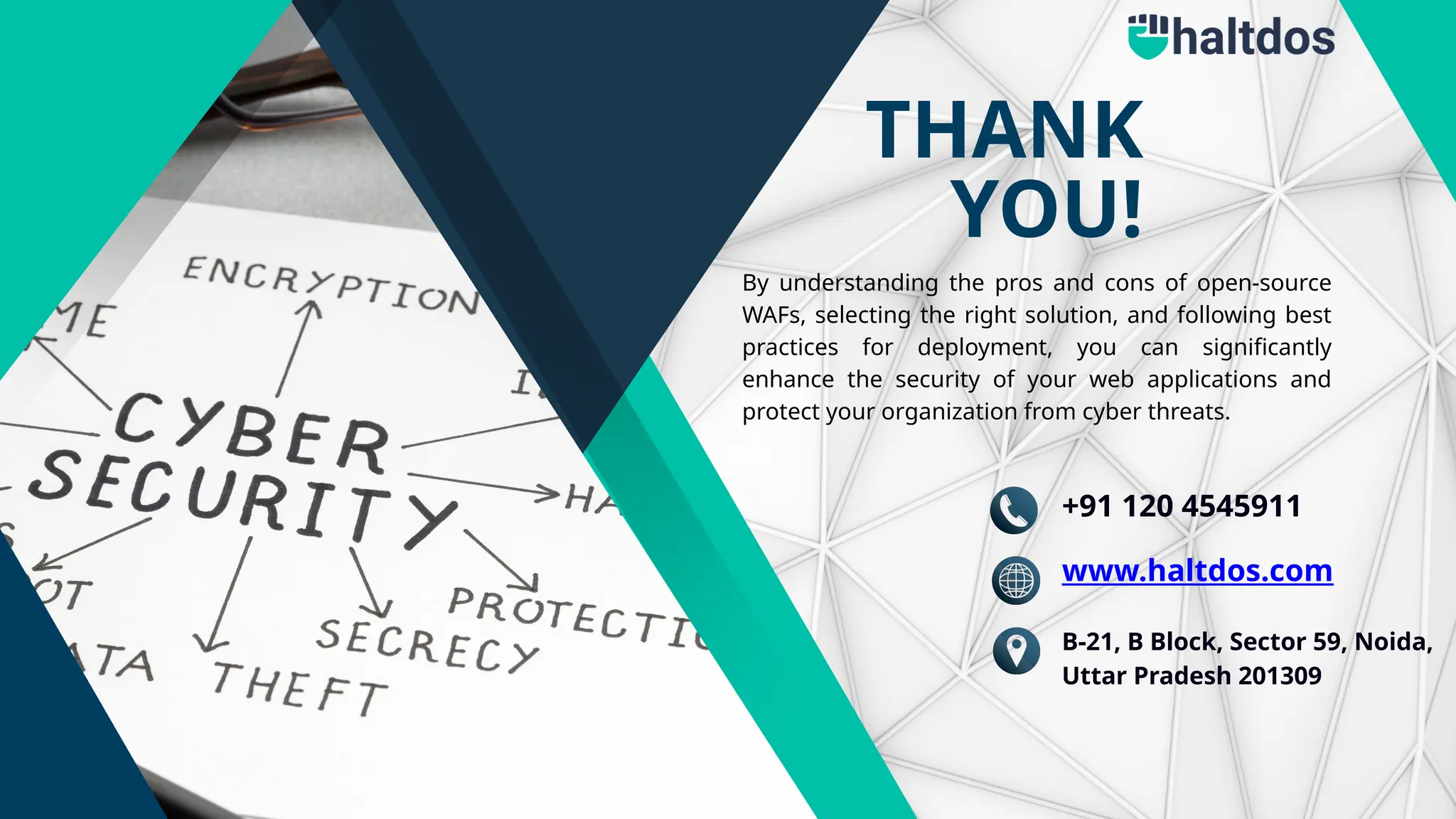 THANK
YOU!
By understanding the pros and cons of open-source
WAFs, selecting the right solution, and following best
practices for deployment, you can significantly
enhance the security of your web applications and
protect your organization from cyber threats.
+91 120 4545911
www.haltdos.com
B-21, B Block, Sector 59, Noida,
Uttar Pradesh 201309
 