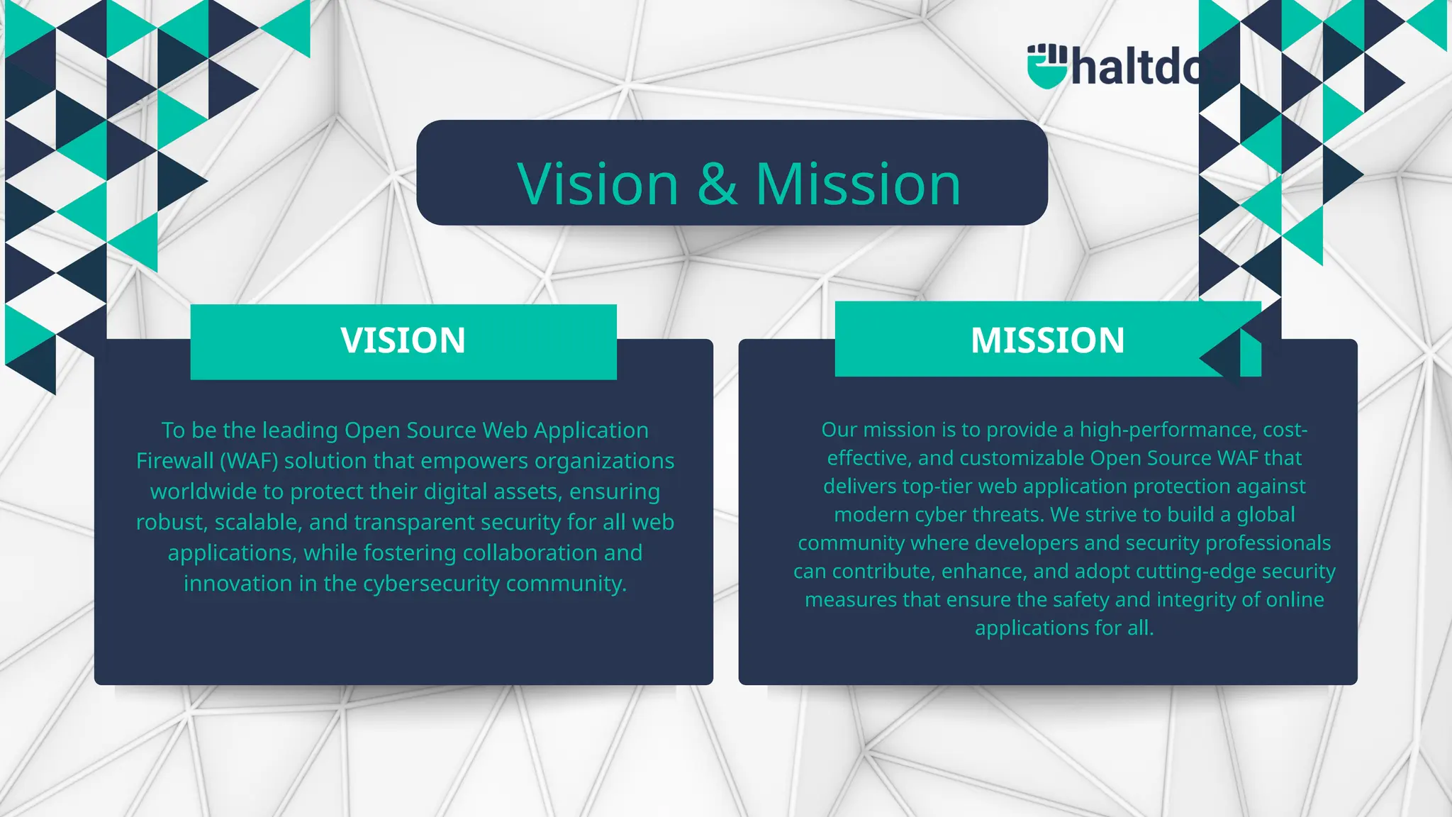 Vision & Mission
VISION MISSION
To be the leading Open Source Web Application
Firewall (WAF) solution that empowers organizations
worldwide to protect their digital assets, ensuring
robust, scalable, and transparent security for all web
applications, while fostering collaboration and
innovation in the cybersecurity community.
Our mission is to provide a high-performance, cost-
effective, and customizable Open Source WAF that
delivers top-tier web application protection against
modern cyber threats. We strive to build a global
community where developers and security professionals
can contribute, enhance, and adopt cutting-edge security
measures that ensure the safety and integrity of online
applications for all.
 