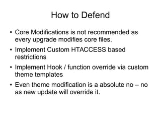 How to Defend
● Core Modifications is not recommended as
every upgrade modifies core files.
● Implement Custom HTACCESS based
restrictions
● Implement Hook / function override via custom
theme templates
● Even theme modification is a absolute no – no
as new update will override it.
 
