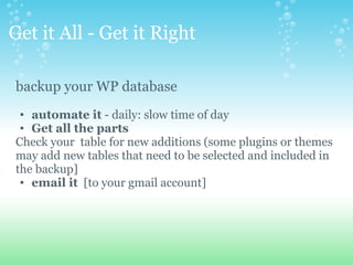 Get it All - Get it Right    

backup your WP database 
 
 • automate it - daily: slow time of day
 • Get all the parts
Check your  table for new additions (some plugins or themes 
may add new tables that need to be selected and included in 
the backup]
 • email it  [to your gmail account]  
 
