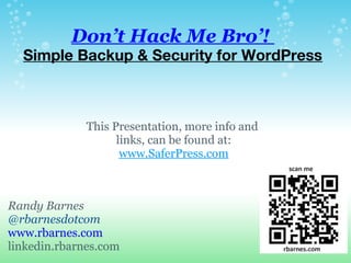 Don’t Hack Me Bro’!
  Simple Backup & Security for WordPress



              This Presentation, more info and 
                    links, can be found at:
                     www.SaferPress.com



Randy Barnes
@rbarnesdotcom
www.rbarnes.com
linkedin.rbarnes.com
 