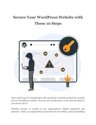 Secure Your WordPress Website with
These 10 Steps
Your mind must be bombarded with questions revolving around the security
of your WordPress website. If you’re not wondering or a bit worried about it,
you need to do it!
Website security is crucial to any organization’s digital reputation and
presence. Today, an organization is perceived by its website. And if something
 