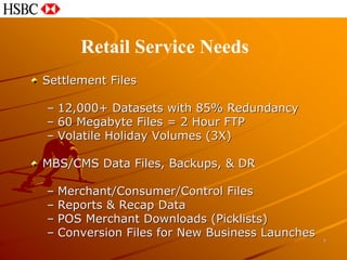 Retail Service Needs
Settlement Files

– 12,000+ Datasets with 85% Redundancy
– 60 Megabyte Files = 2 Hour FTP
– Volatile Holiday Volumes (3X)

MBS/CMS Data Files, Backups, & DR

– Merchant/Consumer/Control Files
– Reports & Recap Data
– POS Merchant Downloads (Picklists)
– Conversion Files for New Business Launches
                                               7
 