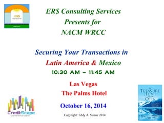 ER$ Consulting Services 
Presents for 
NACM WRCC 
Securing Your Transactions in 
Latin America & Mexico 
10:30 AM – 11:45 AM 
Las Vegas 
The Palms Hotel 
October 16, 2014 
Copyright: Eddy A. Sumar 2014 
 