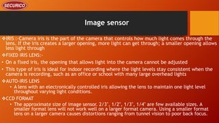 Image sensor
IRIS :-Camera iris is the part of the camera that controls how much light comes through the
lens. If the iris creates a larger opening, more light can get through; a smaller opening allows
less light through
FIXED IRIS LENS:-
• On a fixed iris, the opening that allows light into the camera cannot be adjusted
• This type of iris is ideal for indoor recording where the light levels stay consistent when the
camera is recording, such as an office or school with many large overhead lights
AUTO-IRIS LENS
• A lens with an electronically controlled iris allowing the lens to maintain one light level
throughout varying light conditions.
CCD FORMAT
• The approximate size of image sensor. 2/3", 1/2", 1/3", 1/4" are few available sizes. A
smaller format lens will not work well on a larger format camera. Using a smaller format
lens on a larger camera causes distortions ranging from tunnel vision to poor back focus.
 