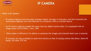 IP CAMERA
• What is IP camera
• IP camera digitizes and processes Analogue signal, Encodes it internally, and then transmits the
information digitally over the Ethernet to a computer, NVR or a similar device
• An IP camera captures images the same way any digital camera does. It is equipped with an
image sensor (CCD/CMOS) , Lens , DSP.
• What makes it different is its ability to compress the images and transmit them over a network.
• IP Cameras are also available in same form factors as that of analog camera like Dome, Dome IR,
Bullet, Pin Hole, PTZ etc
 