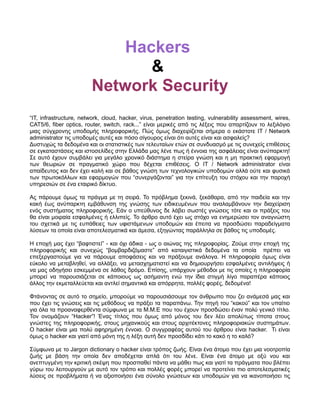 Hackers
                               &
                        Network Security
“IT, infrastructure, network, cloud, hacker, virus, penetration testing, vulnerability assessment, wires,
CAT5/6, fiber optics, router, switch, rack...” είναι μερικές από τις λέξεις που απαρτίζουν το λεξιλόγιο
μιας σύγχρονης υποδομής πληροφορικής. Πώς όμως διαχειρίζεται σήμερα ο εκάστοτε IT / Network
administrator τις υποδομές αυτές και πόσο σίγουρος είναι ότι αυτές είναι και ασφαλείς?
Δυστυχώς τα δεδομένα και οι στατιστικές των τελευταίων ετών σε συνδυασμό με τις συνεχείς επιθέσεις
σε εγκαταστάσεις και ιστοσελίδες στην Ελλάδα μας λένε πως ή έννοια της ασφάλειας είναι ανύπαρκτη!
Σε αυτό έχουν συμβάλει για μεγάλο χρονικό διάστημα η στείρα γνώση και η μη πρακτική εφαρμογή
των θεωριών σε πραγματικό χώρο που δέχεται επιθέσεις. Ο IT / Network administrator είναι
απαίδευτος και δεν έχει καλή και σε βάθος γνώση των τεχνολογικών υποδομών αλλά ούτε και φυσικά
των πρωτοκόλλων και εφαρμογών που “συνεργάζονται” για την επίτευξη του στόχου και την παροχή
υπηρεσιών σε ένα εταιρικό δίκτυο.

Ας πάρουμε όμως τα πράγμα με τη σειρά. Το πρόβλημα ξεκινά, ξεκάθαρα, από την παιδεία και την
κακή έως ανύπαρκτη εμβάθυνση της γνώσης των ειδικευμένων που αναλαμβάνουν την διαχείριση
ενός συστήματος πληροφορικής. Εάν ο υπεύθυνος δε λάβει σωστές γνώσεις τότε και οι πράξεις του
θα είναι μοιραία εσφαλμένες ή ελλιπείς. Το άρθρο αυτό έχει ως στόχο να ενημερώσει τον αναγνώστη
του σχετικά με τις ευπάθειες των υφιστάμενων υποδομών και έπειτα να προσδώσει παραδείγματα
λύσεων τα οποία είναι αποτελεσματικά και άμεσα, εξηγώντας παράλληλα σε βάθος τις υποδομές.

Η εποχή μας έχει “βαφτιστεί” - και όχι άδικα - ως ο αιώνας της πληροφορίας. Ζούμε στην εποχή της
πληροφορικής και συνεχώς “βομβαρδιζόμαστε” από καταιγιστικά δεδομένα τα οποία πρέπει να
επεξεργαστούμε για να πάρουμε αποφάσεις και να πράξουμε ανάλογα. Η πληροφορία όμως είναι
εύκολο να μεταβληθεί, να αλλάξει, να μετασχηματιστεί και να δημιουργήσει εσφαλμένες αντιλήψεις ή
να μας οδηγήσει εσκεμμένα σε λάθος δρόμο. Επίσης, υπάρχουν μέθοδοι με τις οποίες η πληροφορία
μπορεί να παρουσιάζεται σε κάποιους ως ασήμαντη ενώ την ίδια στιγμή λίγο παραπέρα κάποιος
άλλος την εκμεταλλεύεται και αντλεί σημαντικά και απόρρητα, πολλές φορές, δεδομένα!

Φτάνοντας σε αυτό το σημείο, μπορούμε να παρουσιάσουμε τον άνθρωπο που ζει ανάμεσά μας και
που έχει τις γνώσεις και τις μεθόδους να πράξει τα παραπάνω. Την πηγή του “κακού” και τον υπαίτιο
για όλα τα προαναφερθέντα σύμφωνα με τα Μ.Μ.Ε που του έχουν προσδώσει έναν πολύ γενικό τίτλο.
Τον ονομάζουν “Hacker”! Ένας τίτλος που όμως από μόνος του δεν λέει απολύτως τίποτα στους
γνώστες της πληροφορικής, στους μηχανικούς και στους αρχιτέκτονες πληροφοριακών συστημάτων.
Ο hacker είναι μια πολύ αφηρημένη έννοια. Ο συγγραφέας αυτού του άρθρου είναι hacker. Τι είναι
όμως ο hacker και γιατί από μόνη της η λέξη αυτή δεν προσδίδει κάτι το κακό η το καλό?

Σύμφωνα με το Jargon dictionary ο hacker είναι τρόπος ζωής. Είναι ένα άτομο που έχει μια νοοτροπία
ζωής με βάση την οποία δεν αποδέχεται απλά ότι του λένε. Είναι ένα άτομο με οξύ νου και
ανεπτυγμένη την κριτική σκέψη που προσπαθεί πάντα να μάθει πως και γιατί τα πράγματα που βλέπει
γύρω του λειτουργούν με αυτό τον τρόπο και πολλές φορές μπορεί να προτείνει πιο αποτελεσματικές
λύσεις σε προβλήματα ή να αξιοποιήσει ένα σύνολο γνώσεων και υποδομών για να ικανοποιήσει τις
 