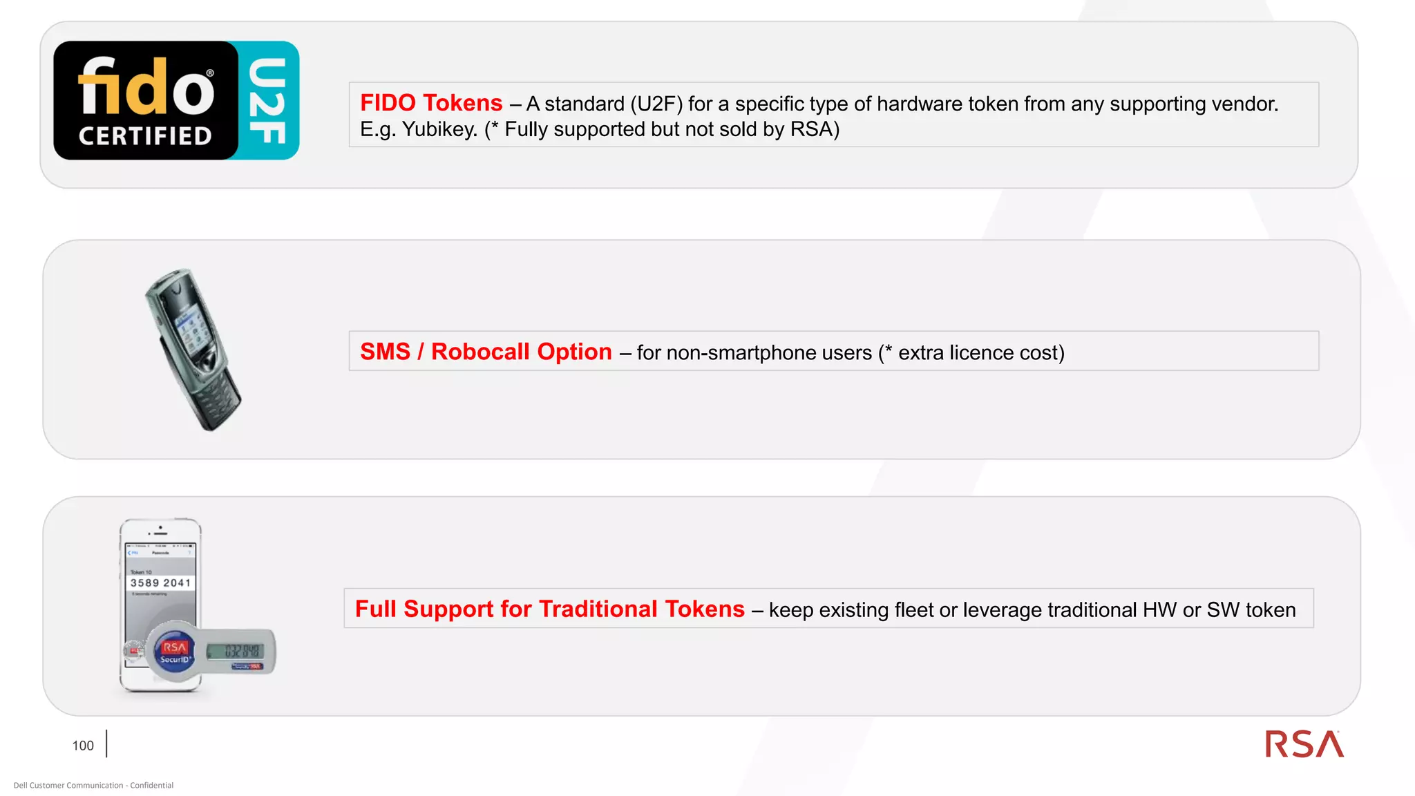 100
Dell Customer Communication - Confidential
FIDO Tokens – A standard (U2F) for a specific type of hardware token from any supporting vendor.
E.g. Yubikey. (* Fully supported but not sold by RSA)
SMS / Robocall Option – for non-smartphone users (* extra licence cost)
Full Support for Traditional Tokens – keep existing fleet or leverage traditional HW or SW token
 