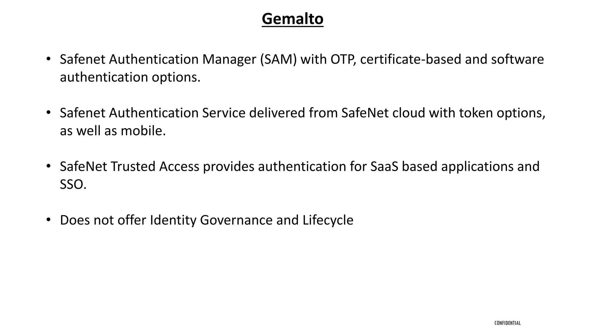 CONFIDENTIAL
Gemalto
• Safenet Authentication Manager (SAM) with OTP, certificate-based and software
authentication options.
• Safenet Authentication Service delivered from SafeNet cloud with token options,
as well as mobile.
• SafeNet Trusted Access provides authentication for SaaS based applications and
SSO.
• Does not offer Identity Governance and Lifecycle
 