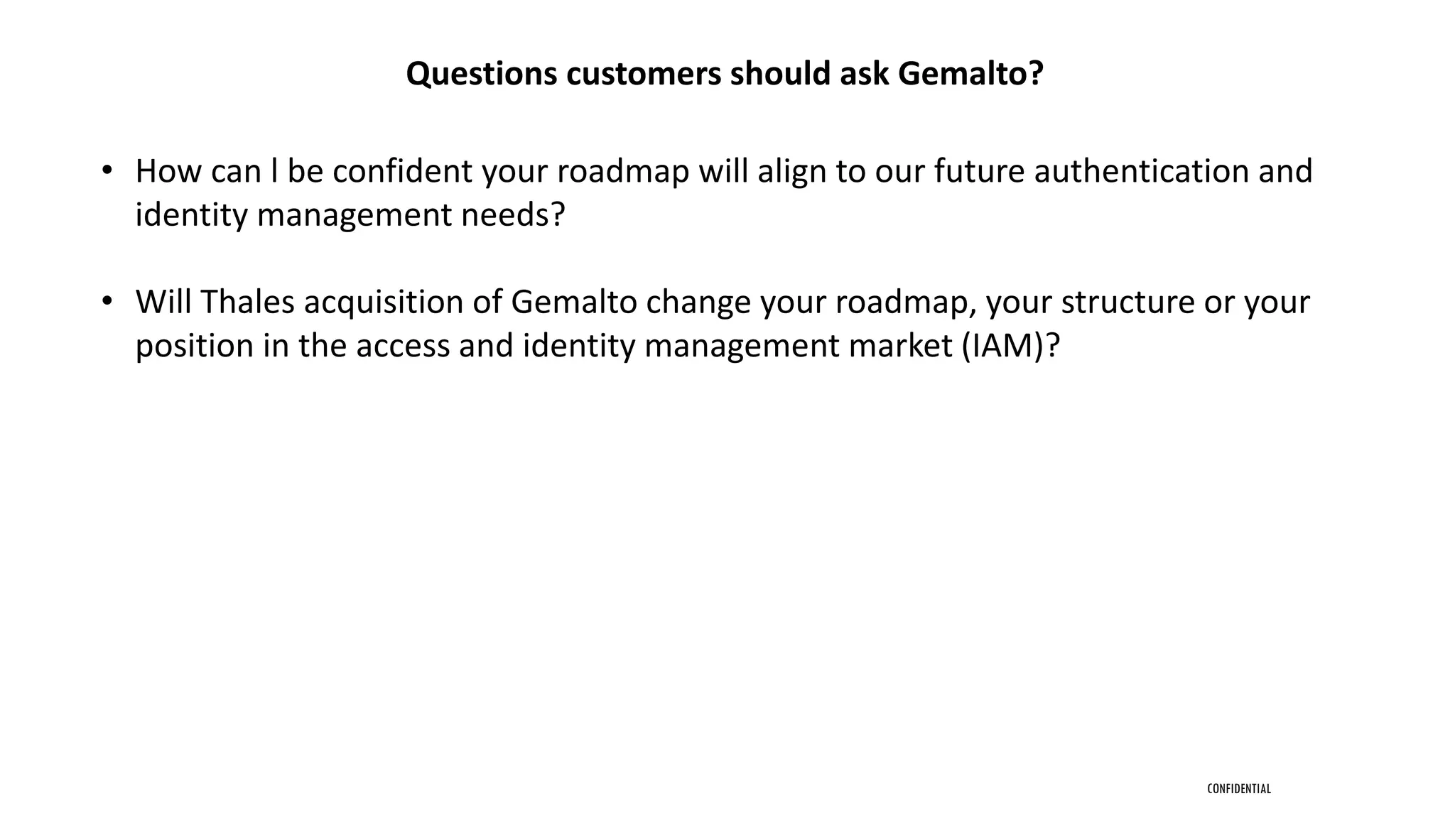 CONFIDENTIAL
Questions customers should ask Gemalto?
• How can l be confident your roadmap will align to our future authentication and
identity management needs?
• Will Thales acquisition of Gemalto change your roadmap, your structure or your
position in the access and identity management market (IAM)?
 