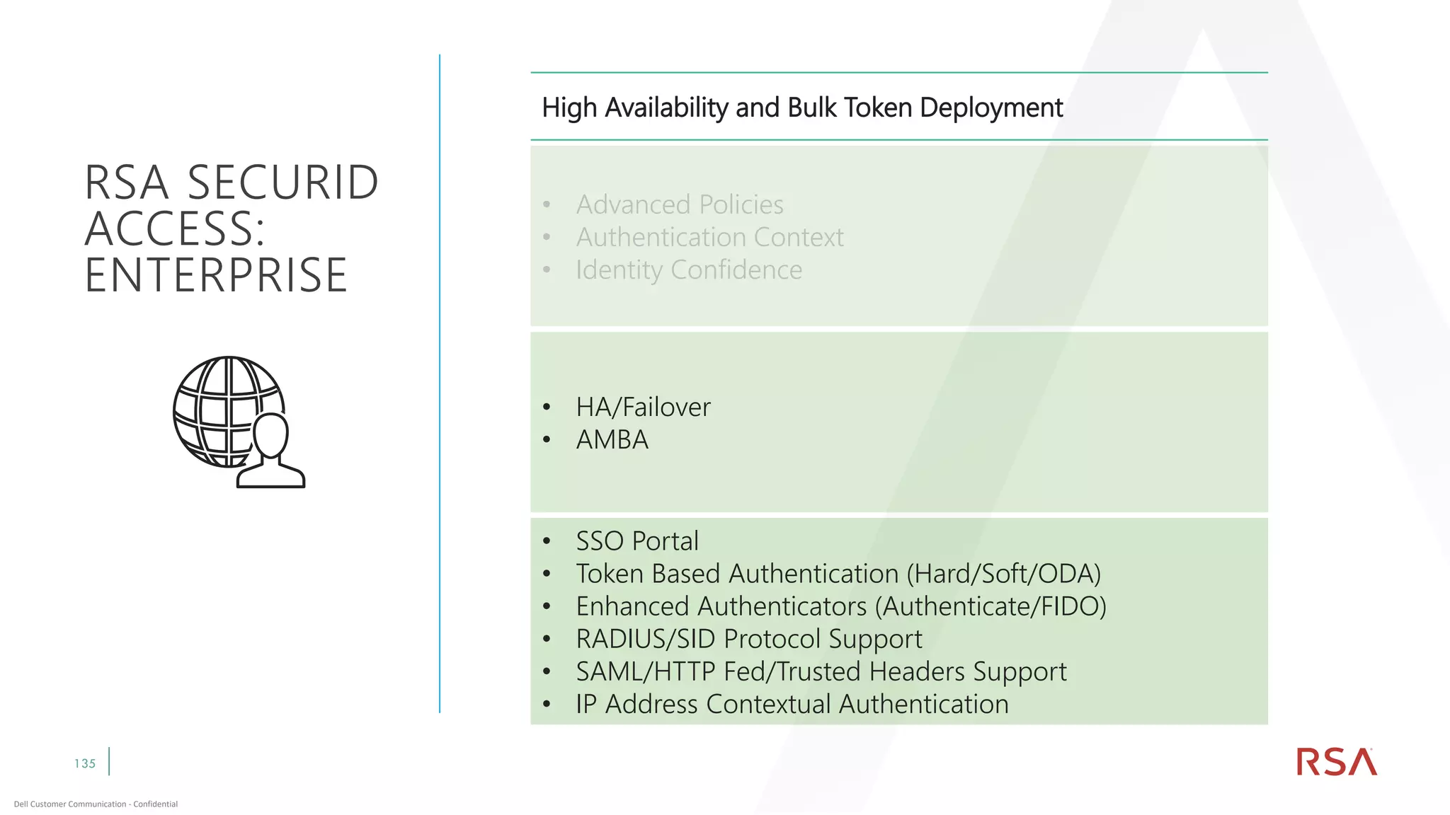 135
Dell Customer Communication - Confidential
High Availability and Bulk Token Deployment
• Advanced Policies
• Authentication Context
• Identity Confidence
• HA/Failover
• AMBA
• SSO Portal
• Token Based Authentication (Hard/Soft/ODA)
• Enhanced Authenticators (Authenticate/FIDO)
• RADIUS/SID Protocol Support
• SAML/HTTP Fed/Trusted Headers Support
• IP Address Contextual Authentication
RSA SECURID
ACCESS:
ENTERPRISE
 