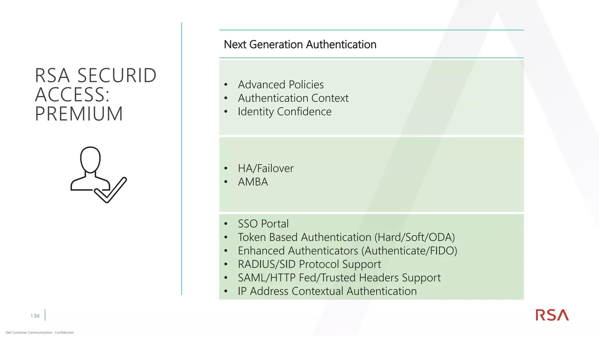 136
Dell Customer Communication - Confidential
RSA SECURID
ACCESS:
PREMIUM
Next Generation Authentication
• Advanced Policies
• Authentication Context
• Identity Confidence
• HA/Failover
• AMBA
• SSO Portal
• Token Based Authentication (Hard/Soft/ODA)
• Enhanced Authenticators (Authenticate/FIDO)
• RADIUS/SID Protocol Support
• SAML/HTTP Fed/Trusted Headers Support
• IP Address Contextual Authentication
 
