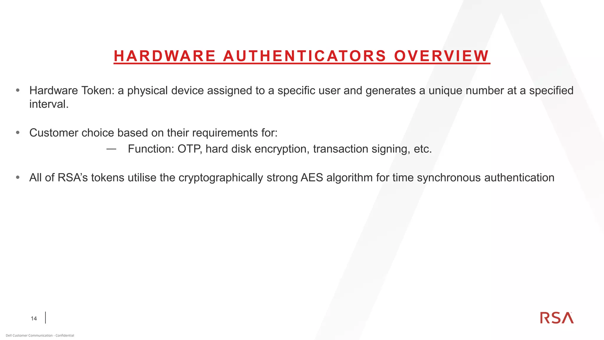 14
Dell Customer Communication - Confidential
HARDWARE AUTHENTICATORS OVERVIEW
 Hardware Token: a physical device assigned to a specific user and generates a unique number at a specified
interval.
 Customer choice based on their requirements for:
— Function: OTP, hard disk encryption, transaction signing, etc.
 All of RSA’s tokens utilise the cryptographically strong AES algorithm for time synchronous authentication
 