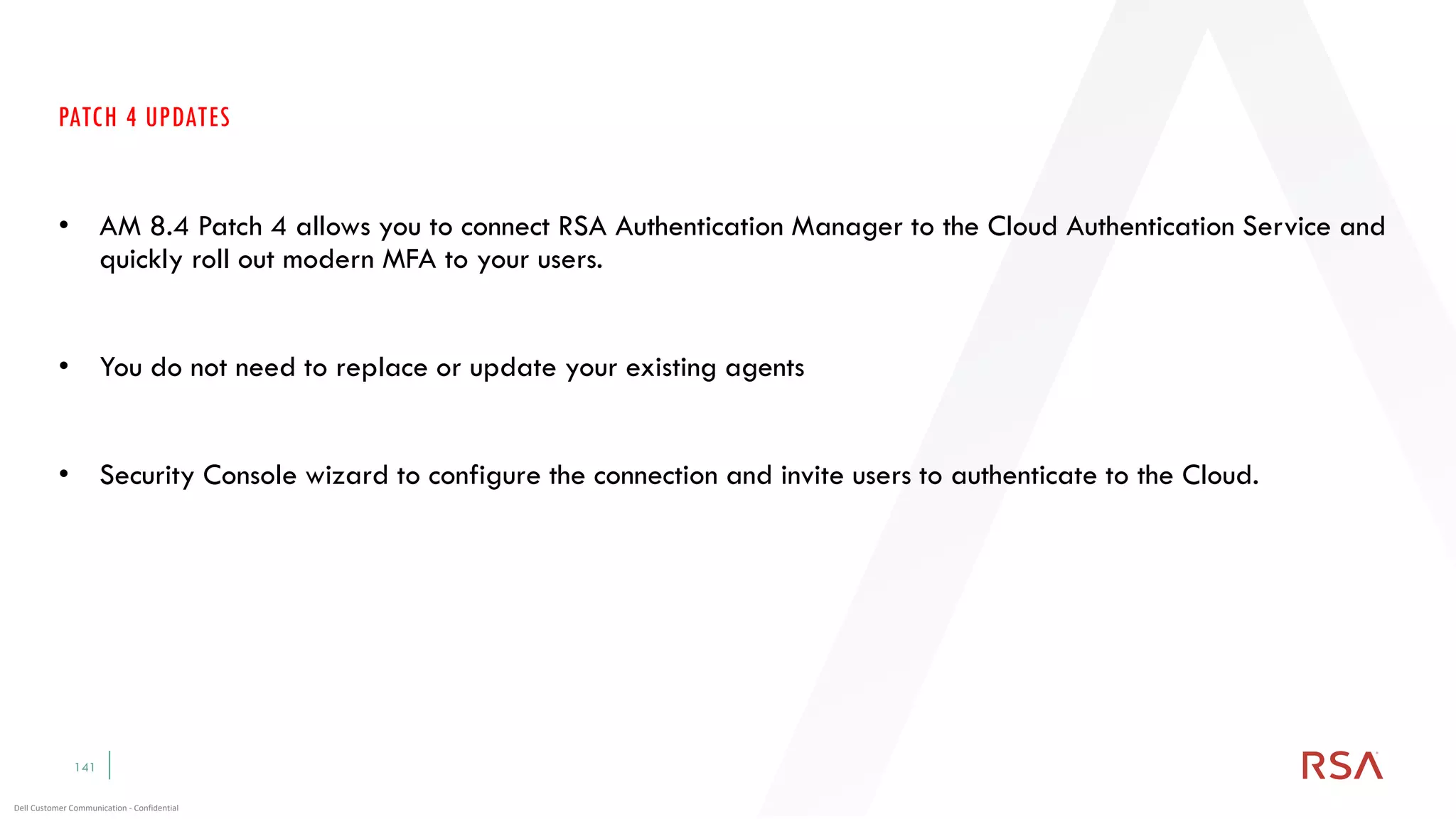 141
Dell Customer Communication - Confidential
PATCH 4 UPDATES
• AM 8.4 Patch 4 allows you to connect RSA Authentication Manager to the Cloud Authentication Service and
quickly roll out modern MFA to your users.
• You do not need to replace or update your existing agents
• Security Console wizard to configure the connection and invite users to authenticate to the Cloud.
 