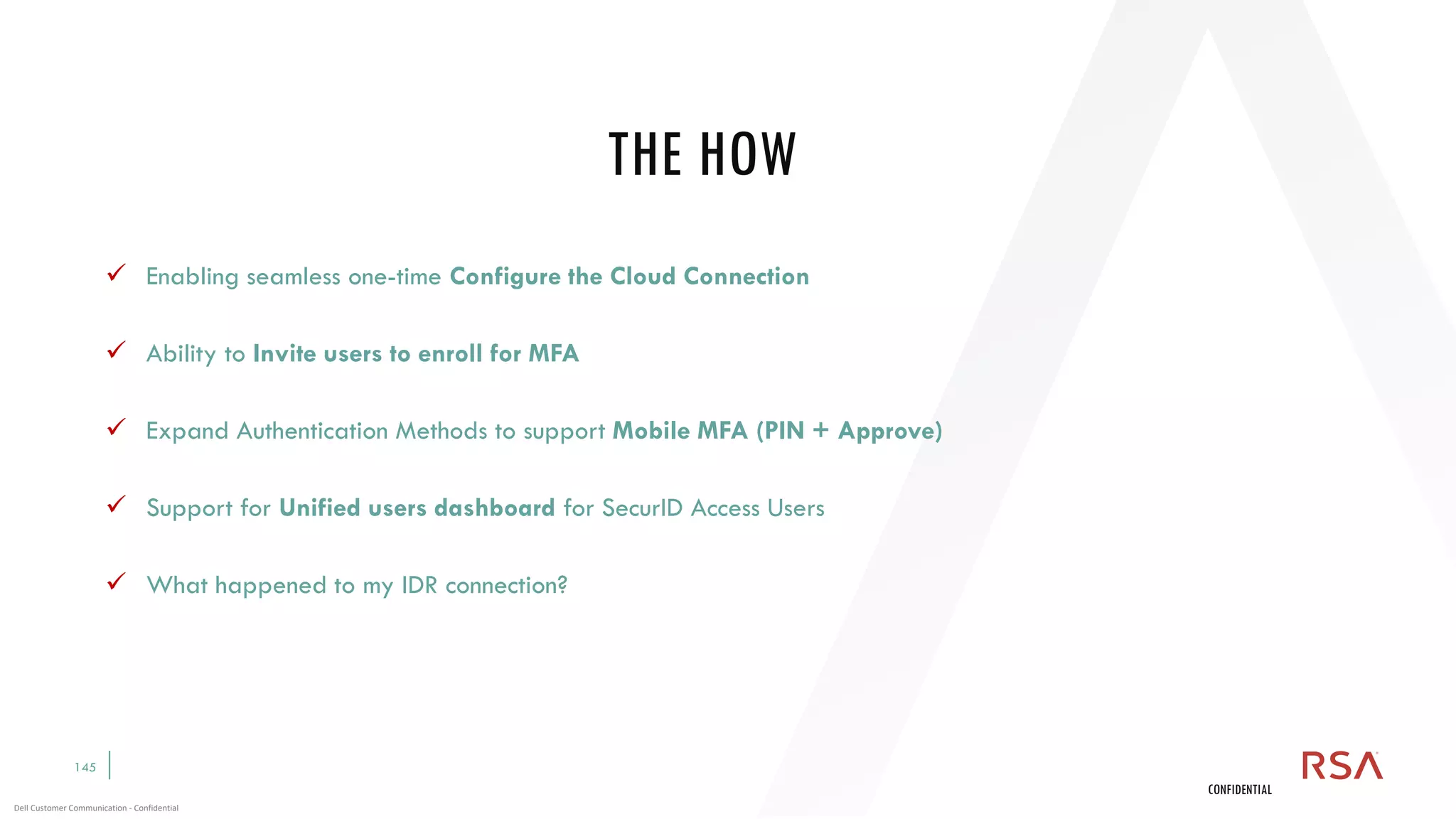 145
Dell Customer Communication - Confidential
CONFIDENTIAL
✓ Enabling seamless one-time Configure the Cloud Connection
✓ Ability to Invite users to enroll for MFA
✓ Expand Authentication Methods to support Mobile MFA (PIN + Approve)
✓ Support for Unified users dashboard for SecurID Access Users
✓ What happened to my IDR connection?
THE HOW
 