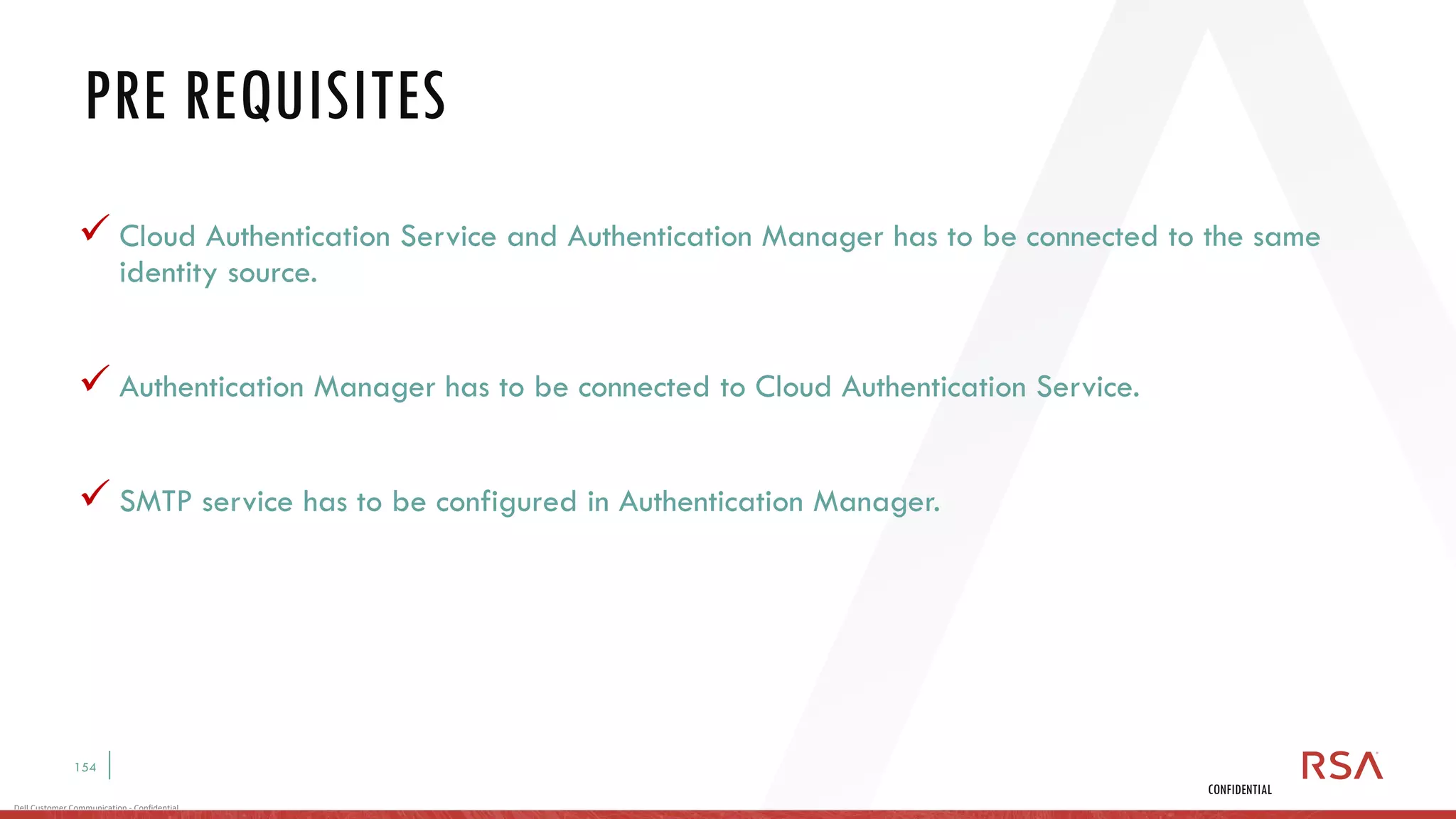 154
Dell Customer Communication - Confidential
CONFIDENTIAL
✓ Cloud Authentication Service and Authentication Manager has to be connected to the same
identity source.
✓ Authentication Manager has to be connected to Cloud Authentication Service.
✓ SMTP service has to be configured in Authentication Manager.
PRE REQUISITES
 