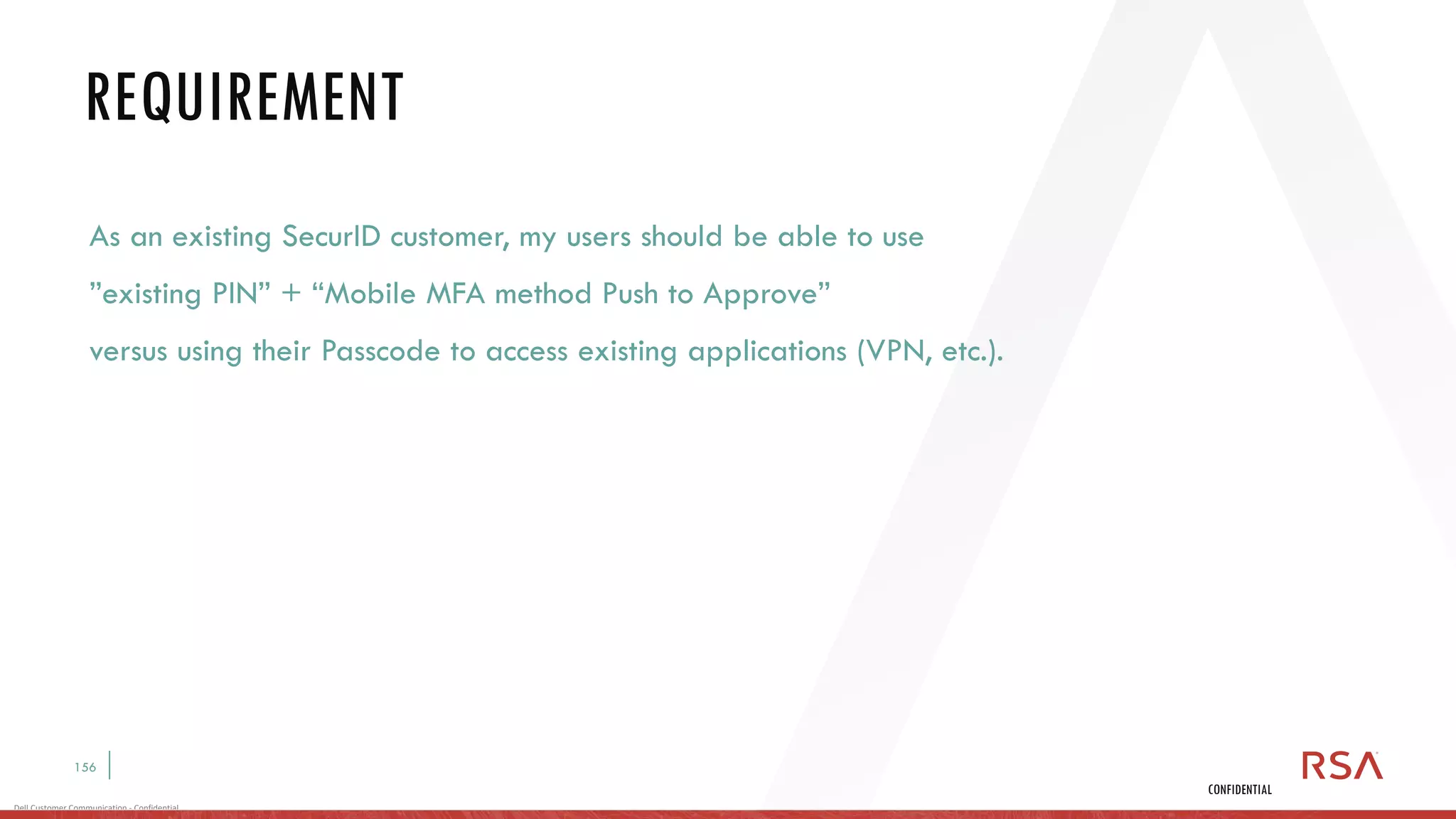 156
Dell Customer Communication - Confidential
CONFIDENTIAL
As an existing SecurID customer, my users should be able to use
”existing PIN” + “Mobile MFA method Push to Approve”
versus using their Passcode to access existing applications (VPN, etc.).
REQUIREMENT
 