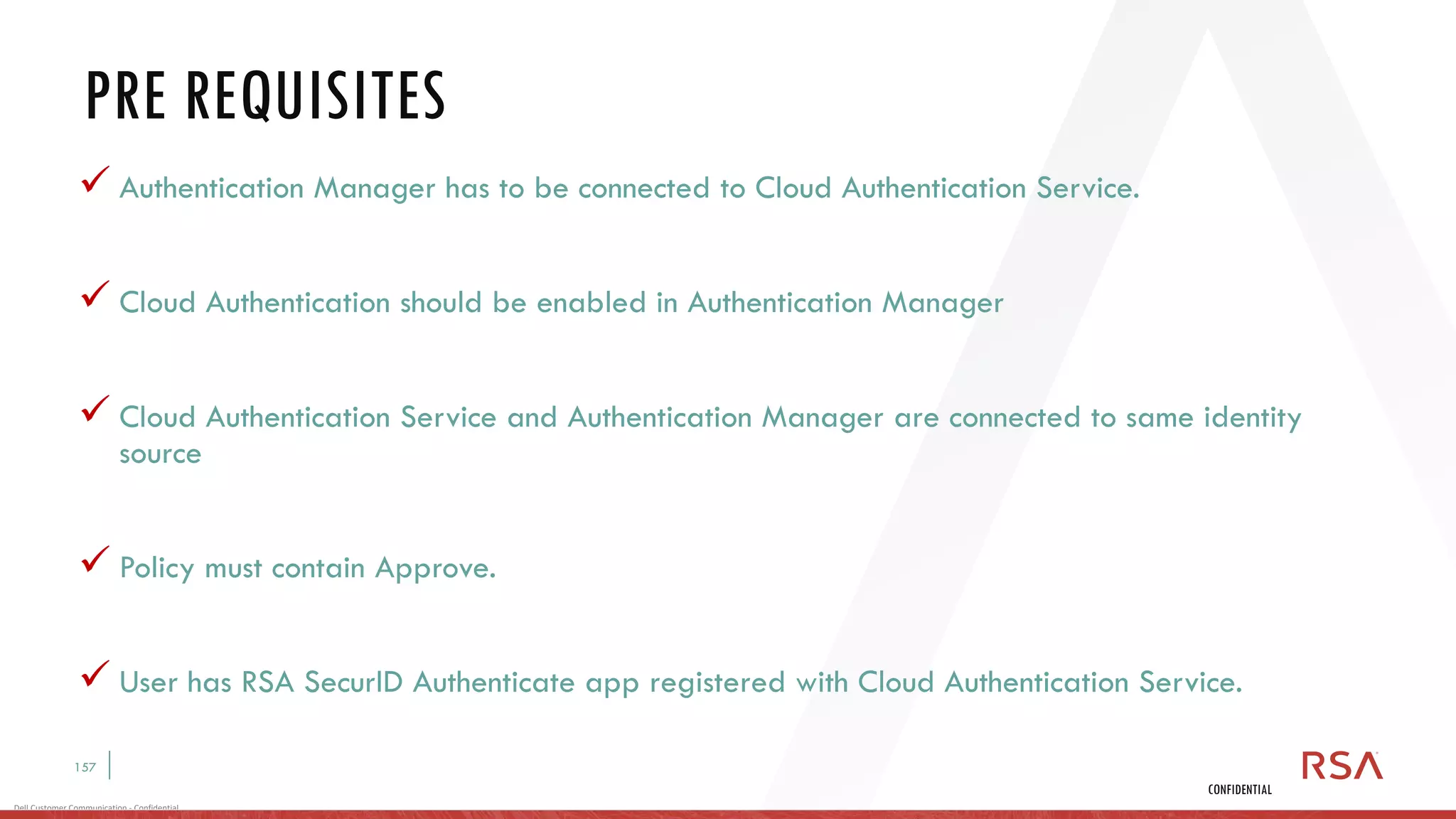 157
Dell Customer Communication - Confidential
CONFIDENTIAL
✓ Authentication Manager has to be connected to Cloud Authentication Service.
✓ Cloud Authentication should be enabled in Authentication Manager
✓ Cloud Authentication Service and Authentication Manager are connected to same identity
source
✓ Policy must contain Approve.
✓ User has RSA SecurID Authenticate app registered with Cloud Authentication Service.
PRE REQUISITES
 