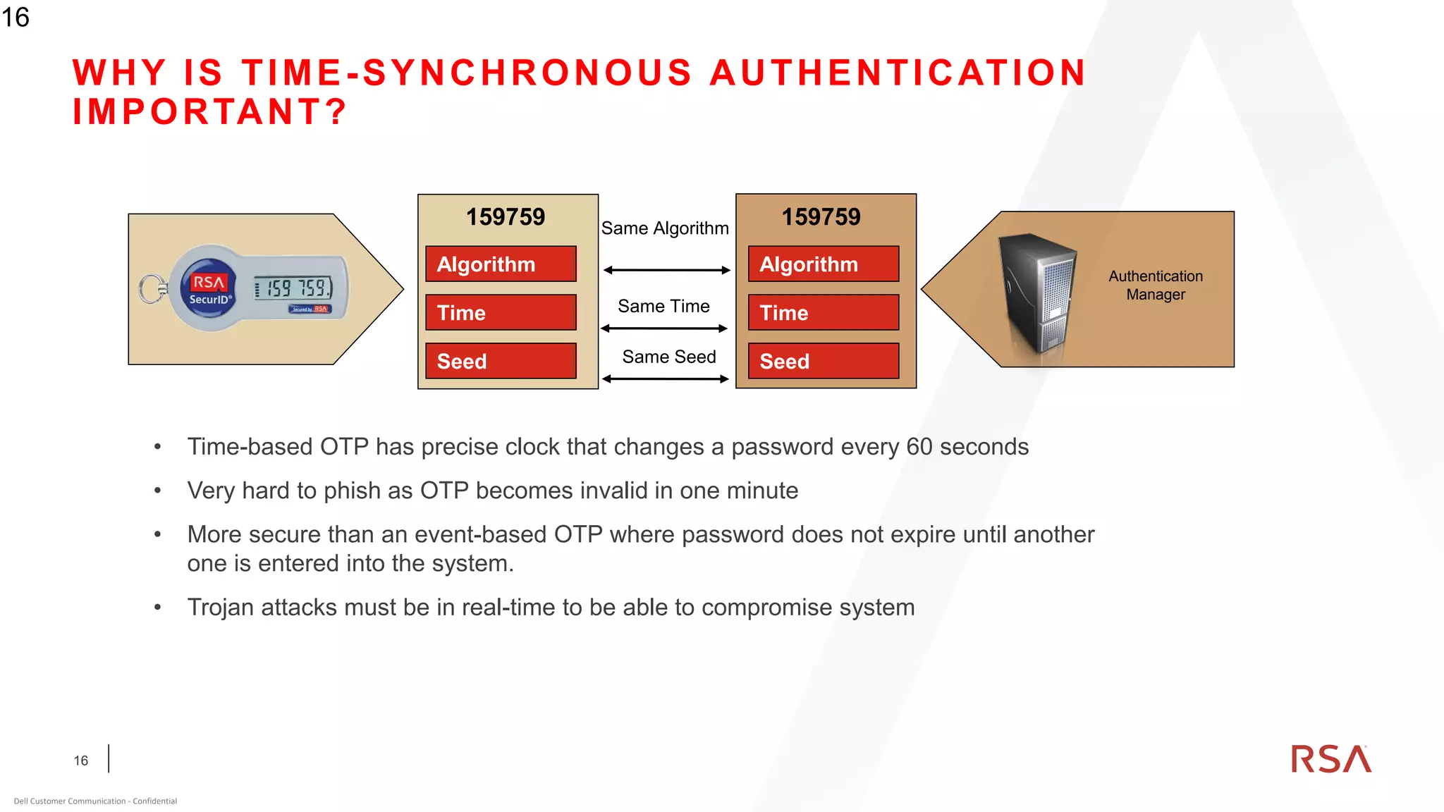 16
Dell Customer Communication - Confidential
16
WHY IS TIME-SYNCHRONOUS AUTHENTICATION
IMPORTANT?
• Time-based OTP has precise clock that changes a password every 60 seconds
• Very hard to phish as OTP becomes invalid in one minute
• More secure than an event-based OTP where password does not expire until another
one is entered into the system.
• Trojan attacks must be in real-time to be able to compromise system
Same Seed
Same Algorithm
Same Time
Algorithm
Time
Seed
Algorithm
Time
Seed
159759 159759
Authentication
Manager
 