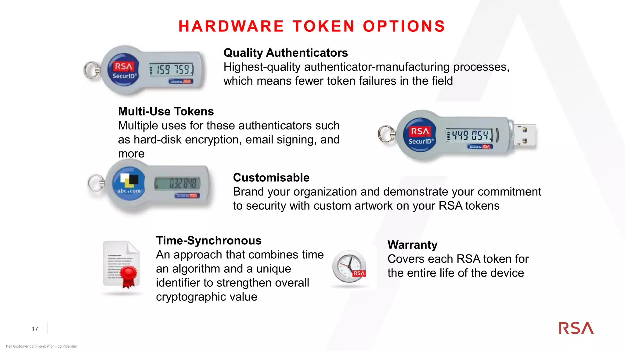 17
Dell Customer Communication - Confidential
HARDWARE TOKEN OPTIONS
Quality Authenticators
Highest-quality authenticator-manufacturing processes,
which means fewer token failures in the field
Multi-Use Tokens
Multiple uses for these authenticators such
as hard-disk encryption, email signing, and
more
Customisable
Brand your organization and demonstrate your commitment
to security with custom artwork on your RSA tokens
Time-Synchronous
An approach that combines time,
an algorithm and a unique
identifier to strengthen overall
cryptographic value
Warranty
Covers each RSA token for
the entire life of the device
 