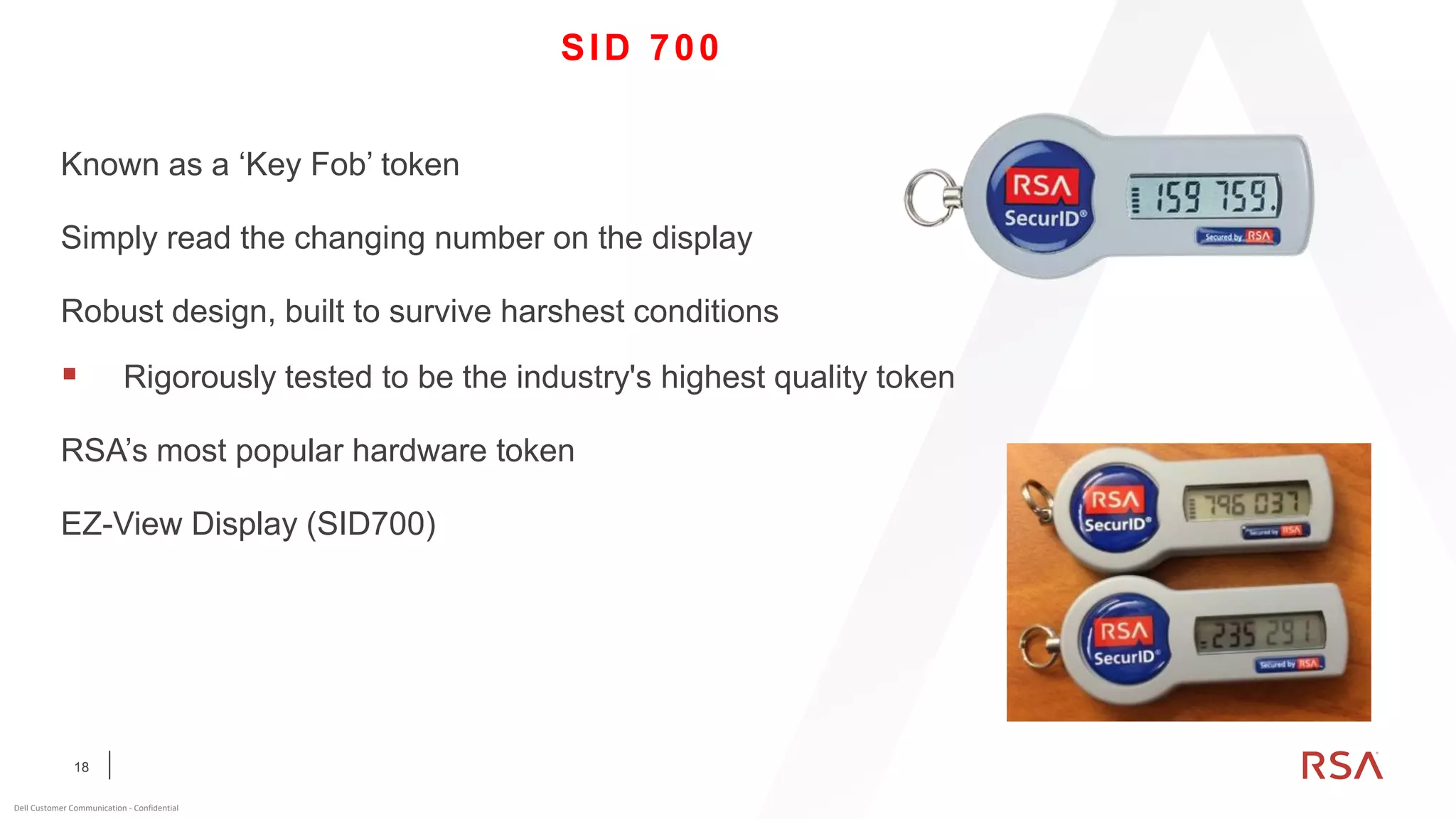 18
Dell Customer Communication - Confidential
SID 700
Known as a ‘Key Fob’ token
Simply read the changing number on the display
Robust design, built to survive harshest conditions
▪ Rigorously tested to be the industry's highest quality token
RSA’s most popular hardware token
EZ-View Display (SID700)
 
