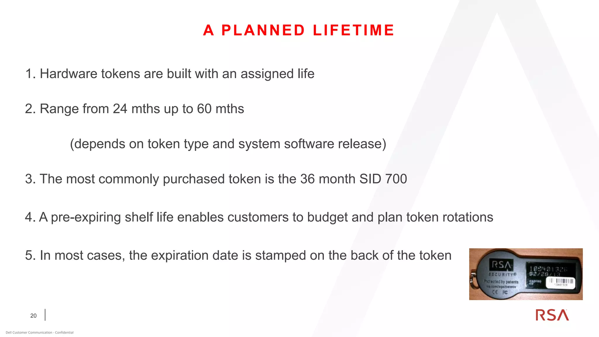 20
Dell Customer Communication - Confidential
A PLANNED LIFETIME
1. Hardware tokens are built with an assigned life
2. Range from 24 mths up to 60 mths
(depends on token type and system software release)
3. The most commonly purchased token is the 36 month SID 700
4. A pre-expiring shelf life enables customers to budget and plan token rotations
5. In most cases, the expiration date is stamped on the back of the token
 