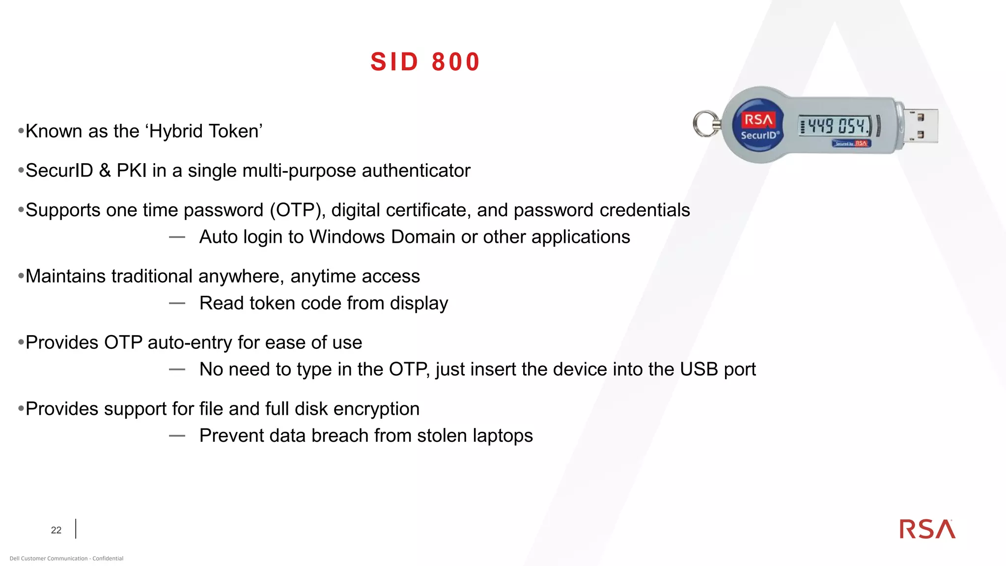 22
Dell Customer Communication - Confidential
SID 800
Known as the ‘Hybrid Token’
SecurID & PKI in a single multi-purpose authenticator
Supports one time password (OTP), digital certificate, and password credentials
— Auto login to Windows Domain or other applications
Maintains traditional anywhere, anytime access
— Read token code from display
Provides OTP auto-entry for ease of use
— No need to type in the OTP, just insert the device into the USB port
Provides support for file and full disk encryption
— Prevent data breach from stolen laptops
 