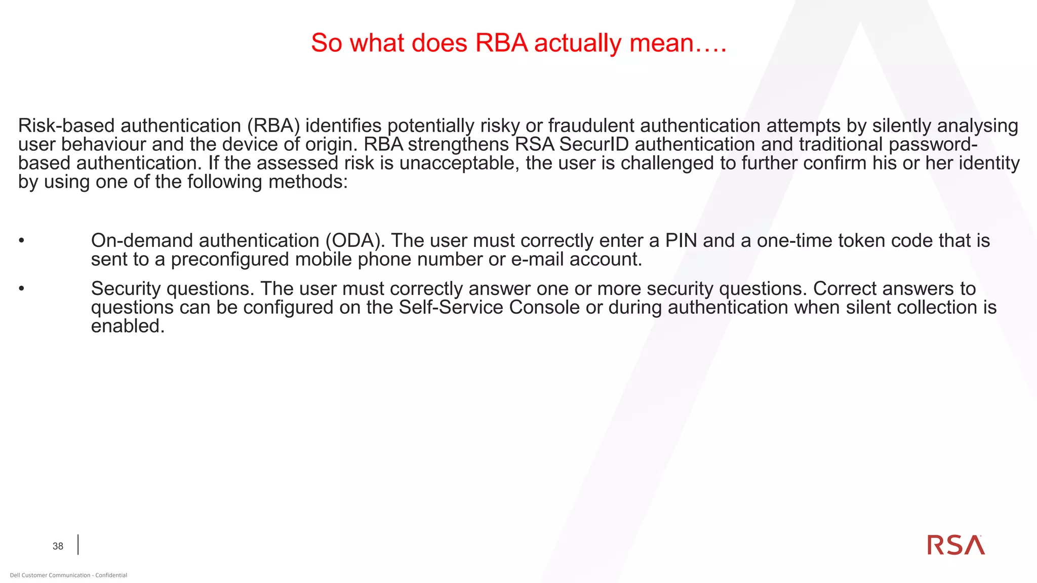 38
Dell Customer Communication - Confidential
So what does RBA actually mean….
Risk-based authentication (RBA) identifies potentially risky or fraudulent authentication attempts by silently analysing
user behaviour and the device of origin. RBA strengthens RSA SecurID authentication and traditional password-
based authentication. If the assessed risk is unacceptable, the user is challenged to further confirm his or her identity
by using one of the following methods:
• On-demand authentication (ODA). The user must correctly enter a PIN and a one-time token code that is
sent to a preconfigured mobile phone number or e-mail account.
• Security questions. The user must correctly answer one or more security questions. Correct answers to
questions can be configured on the Self-Service Console or during authentication when silent collection is
enabled.
 
